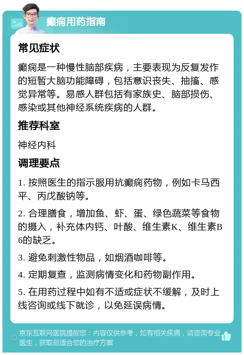 癫痫用药指南 常见症状 癫痫是一种慢性脑部疾病，主要表现为反复发作的短暂大脑功能障碍，包括意识丧失、抽搐、感觉异常等。易感人群包括有家族史、脑部损伤、感染或其他神经系统疾病的人群。 推荐科室 神经内科 调理要点 1. 按照医生的指示服用抗癫痫药物，例如卡马西平、丙戊酸钠等。 2. 合理膳食，增加鱼、虾、蛋、绿色蔬菜等食物的摄入，补充体内钙、叶酸、维生素K、维生素B6的缺乏。 3. 避免刺激性物品，如烟酒咖啡等。 4. 定期复查，监测病情变化和药物副作用。 5. 在用药过程中如有不适或症状不缓解，及时上线咨询或线下就诊，以免延误病情。