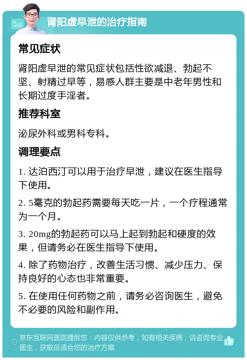 肾阳虚早泄的治疗指南 常见症状 肾阳虚早泄的常见症状包括性欲减退、勃起不坚、射精过早等，易感人群主要是中老年男性和长期过度手淫者。 推荐科室 泌尿外科或男科专科。 调理要点 1. 达泊西汀可以用于治疗早泄，建议在医生指导下使用。 2. 5毫克的勃起药需要每天吃一片，一个疗程通常为一个月。 3. 20mg的勃起药可以马上起到勃起和硬度的效果，但请务必在医生指导下使用。 4. 除了药物治疗，改善生活习惯、减少压力、保持良好的心态也非常重要。 5. 在使用任何药物之前，请务必咨询医生，避免不必要的风险和副作用。