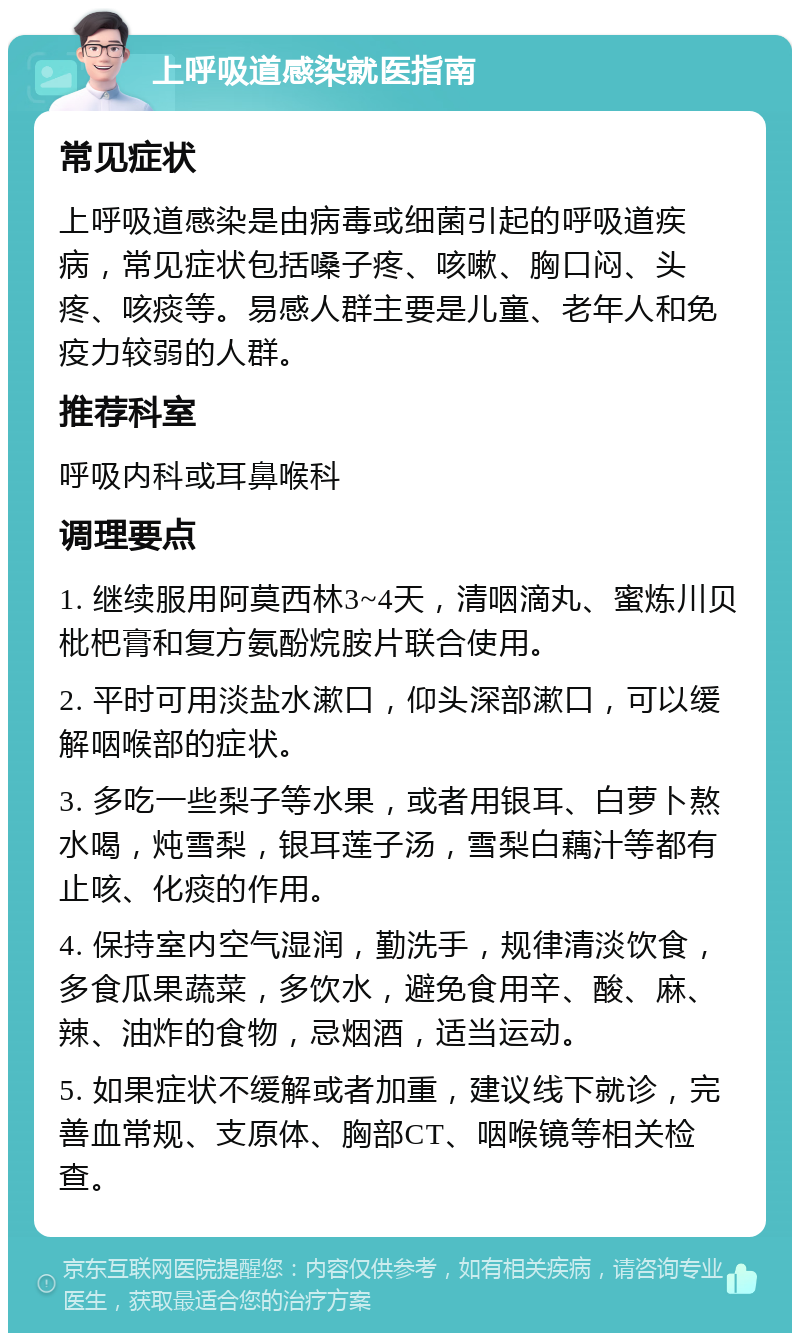 上呼吸道感染就医指南 常见症状 上呼吸道感染是由病毒或细菌引起的呼吸道疾病，常见症状包括嗓子疼、咳嗽、胸口闷、头疼、咳痰等。易感人群主要是儿童、老年人和免疫力较弱的人群。 推荐科室 呼吸内科或耳鼻喉科 调理要点 1. 继续服用阿莫西林3~4天，清咽滴丸、蜜炼川贝枇杷膏和复方氨酚烷胺片联合使用。 2. 平时可用淡盐水漱口，仰头深部漱口，可以缓解咽喉部的症状。 3. 多吃一些梨子等水果，或者用银耳、白萝卜熬水喝，炖雪梨，银耳莲子汤，雪梨白藕汁等都有止咳、化痰的作用。 4. 保持室内空气湿润，勤洗手，规律清淡饮食，多食瓜果蔬菜，多饮水，避免食用辛、酸、麻、辣、油炸的食物，忌烟酒，适当运动。 5. 如果症状不缓解或者加重，建议线下就诊，完善血常规、支原体、胸部CT、咽喉镜等相关检查。