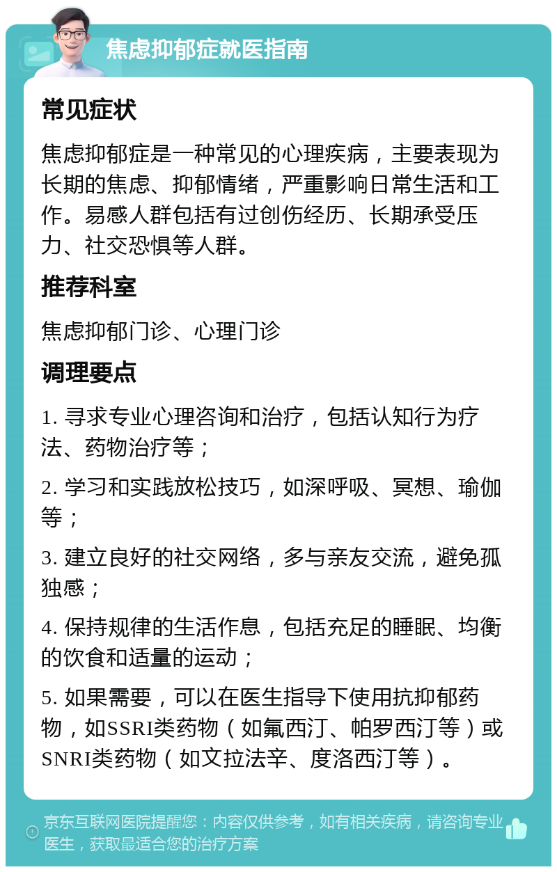 焦虑抑郁症就医指南 常见症状 焦虑抑郁症是一种常见的心理疾病，主要表现为长期的焦虑、抑郁情绪，严重影响日常生活和工作。易感人群包括有过创伤经历、长期承受压力、社交恐惧等人群。 推荐科室 焦虑抑郁门诊、心理门诊 调理要点 1. 寻求专业心理咨询和治疗，包括认知行为疗法、药物治疗等； 2. 学习和实践放松技巧，如深呼吸、冥想、瑜伽等； 3. 建立良好的社交网络，多与亲友交流，避免孤独感； 4. 保持规律的生活作息，包括充足的睡眠、均衡的饮食和适量的运动； 5. 如果需要，可以在医生指导下使用抗抑郁药物，如SSRI类药物（如氟西汀、帕罗西汀等）或SNRI类药物（如文拉法辛、度洛西汀等）。