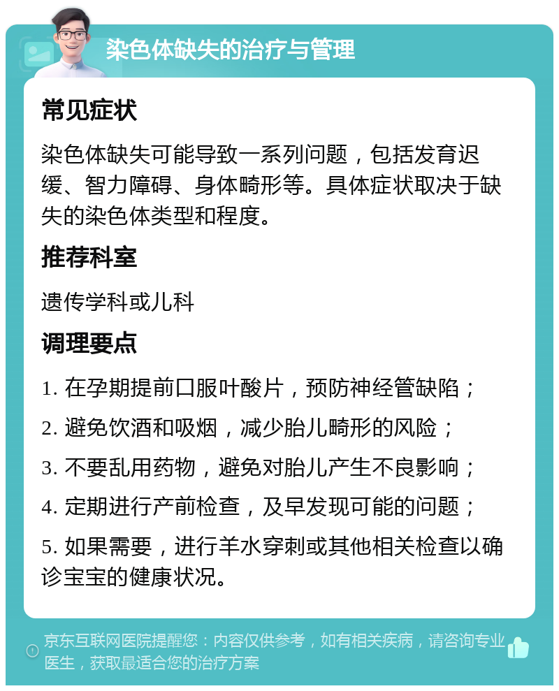 染色体缺失的治疗与管理 常见症状 染色体缺失可能导致一系列问题，包括发育迟缓、智力障碍、身体畸形等。具体症状取决于缺失的染色体类型和程度。 推荐科室 遗传学科或儿科 调理要点 1. 在孕期提前口服叶酸片，预防神经管缺陷； 2. 避免饮酒和吸烟，减少胎儿畸形的风险； 3. 不要乱用药物，避免对胎儿产生不良影响； 4. 定期进行产前检查，及早发现可能的问题； 5. 如果需要，进行羊水穿刺或其他相关检查以确诊宝宝的健康状况。