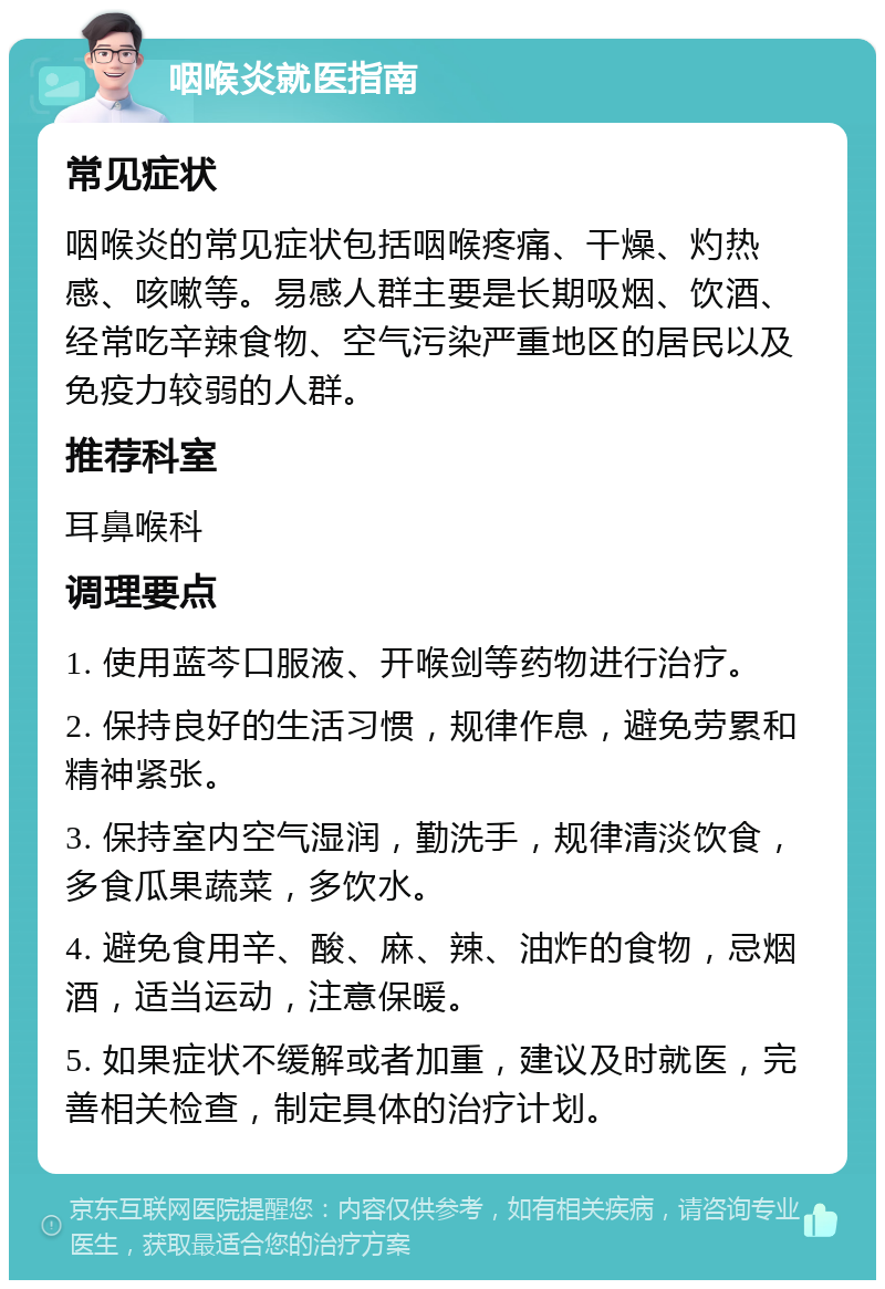 咽喉炎就医指南 常见症状 咽喉炎的常见症状包括咽喉疼痛、干燥、灼热感、咳嗽等。易感人群主要是长期吸烟、饮酒、经常吃辛辣食物、空气污染严重地区的居民以及免疫力较弱的人群。 推荐科室 耳鼻喉科 调理要点 1. 使用蓝芩口服液、开喉剑等药物进行治疗。 2. 保持良好的生活习惯，规律作息，避免劳累和精神紧张。 3. 保持室内空气湿润，勤洗手，规律清淡饮食，多食瓜果蔬菜，多饮水。 4. 避免食用辛、酸、麻、辣、油炸的食物，忌烟酒，适当运动，注意保暖。 5. 如果症状不缓解或者加重，建议及时就医，完善相关检查，制定具体的治疗计划。