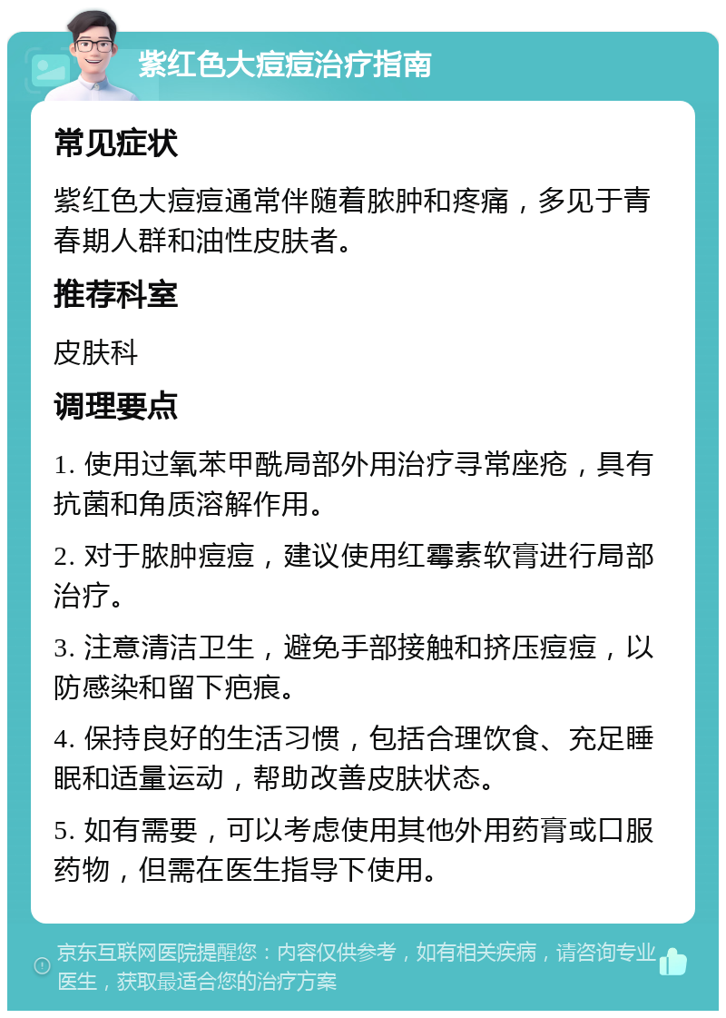 紫红色大痘痘治疗指南 常见症状 紫红色大痘痘通常伴随着脓肿和疼痛，多见于青春期人群和油性皮肤者。 推荐科室 皮肤科 调理要点 1. 使用过氧苯甲酰局部外用治疗寻常座疮，具有抗菌和角质溶解作用。 2. 对于脓肿痘痘，建议使用红霉素软膏进行局部治疗。 3. 注意清洁卫生，避免手部接触和挤压痘痘，以防感染和留下疤痕。 4. 保持良好的生活习惯，包括合理饮食、充足睡眠和适量运动，帮助改善皮肤状态。 5. 如有需要，可以考虑使用其他外用药膏或口服药物，但需在医生指导下使用。