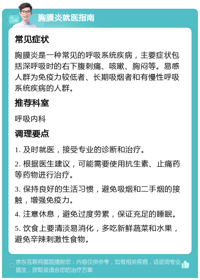 胸膜炎就医指南 常见症状 胸膜炎是一种常见的呼吸系统疾病，主要症状包括深呼吸时的右下腹刺痛、咳嗽、胸闷等。易感人群为免疫力较低者、长期吸烟者和有慢性呼吸系统疾病的人群。 推荐科室 呼吸内科 调理要点 1. 及时就医，接受专业的诊断和治疗。 2. 根据医生建议，可能需要使用抗生素、止痛药等药物进行治疗。 3. 保持良好的生活习惯，避免吸烟和二手烟的接触，增强免疫力。 4. 注意休息，避免过度劳累，保证充足的睡眠。 5. 饮食上要清淡易消化，多吃新鲜蔬菜和水果，避免辛辣刺激性食物。