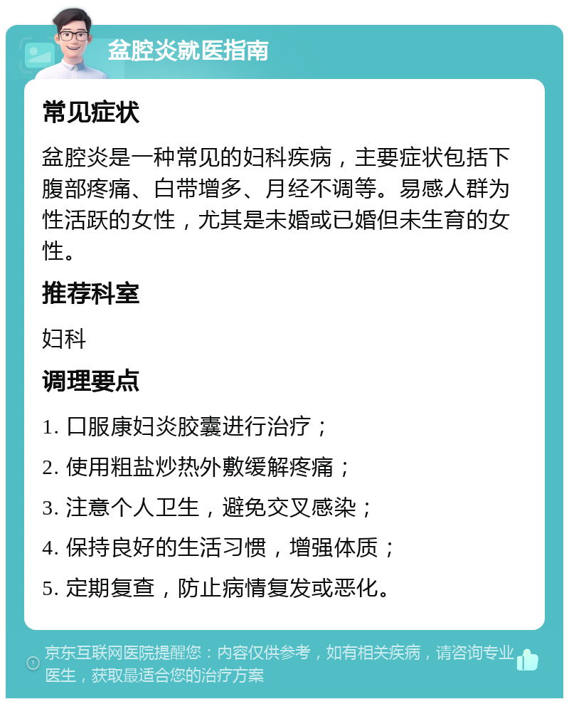 盆腔炎就医指南 常见症状 盆腔炎是一种常见的妇科疾病，主要症状包括下腹部疼痛、白带增多、月经不调等。易感人群为性活跃的女性，尤其是未婚或已婚但未生育的女性。 推荐科室 妇科 调理要点 1. 口服康妇炎胶囊进行治疗； 2. 使用粗盐炒热外敷缓解疼痛； 3. 注意个人卫生，避免交叉感染； 4. 保持良好的生活习惯，增强体质； 5. 定期复查，防止病情复发或恶化。