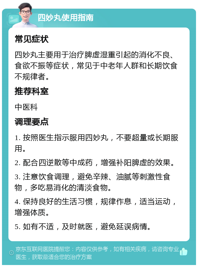 四妙丸使用指南 常见症状 四妙丸主要用于治疗脾虚湿重引起的消化不良、食欲不振等症状，常见于中老年人群和长期饮食不规律者。 推荐科室 中医科 调理要点 1. 按照医生指示服用四妙丸，不要超量或长期服用。 2. 配合四逆散等中成药，增强补阳脾虚的效果。 3. 注意饮食调理，避免辛辣、油腻等刺激性食物，多吃易消化的清淡食物。 4. 保持良好的生活习惯，规律作息，适当运动，增强体质。 5. 如有不适，及时就医，避免延误病情。