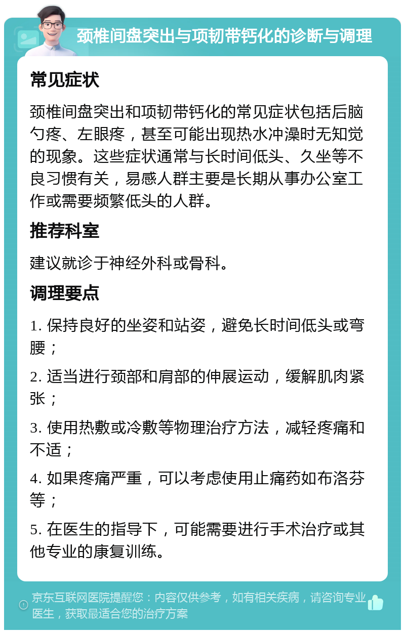 颈椎间盘突出与项韧带钙化的诊断与调理 常见症状 颈椎间盘突出和项韧带钙化的常见症状包括后脑勺疼、左眼疼，甚至可能出现热水冲澡时无知觉的现象。这些症状通常与长时间低头、久坐等不良习惯有关，易感人群主要是长期从事办公室工作或需要频繁低头的人群。 推荐科室 建议就诊于神经外科或骨科。 调理要点 1. 保持良好的坐姿和站姿，避免长时间低头或弯腰； 2. 适当进行颈部和肩部的伸展运动，缓解肌肉紧张； 3. 使用热敷或冷敷等物理治疗方法，减轻疼痛和不适； 4. 如果疼痛严重，可以考虑使用止痛药如布洛芬等； 5. 在医生的指导下，可能需要进行手术治疗或其他专业的康复训练。