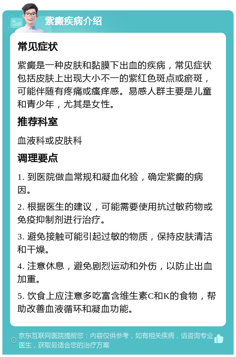 紫癜疾病介绍 常见症状 紫癜是一种皮肤和黏膜下出血的疾病，常见症状包括皮肤上出现大小不一的紫红色斑点或瘀斑，可能伴随有疼痛或瘙痒感。易感人群主要是儿童和青少年，尤其是女性。 推荐科室 血液科或皮肤科 调理要点 1. 到医院做血常规和凝血化验，确定紫癜的病因。 2. 根据医生的建议，可能需要使用抗过敏药物或免疫抑制剂进行治疗。 3. 避免接触可能引起过敏的物质，保持皮肤清洁和干燥。 4. 注意休息，避免剧烈运动和外伤，以防止出血加重。 5. 饮食上应注意多吃富含维生素C和K的食物，帮助改善血液循环和凝血功能。