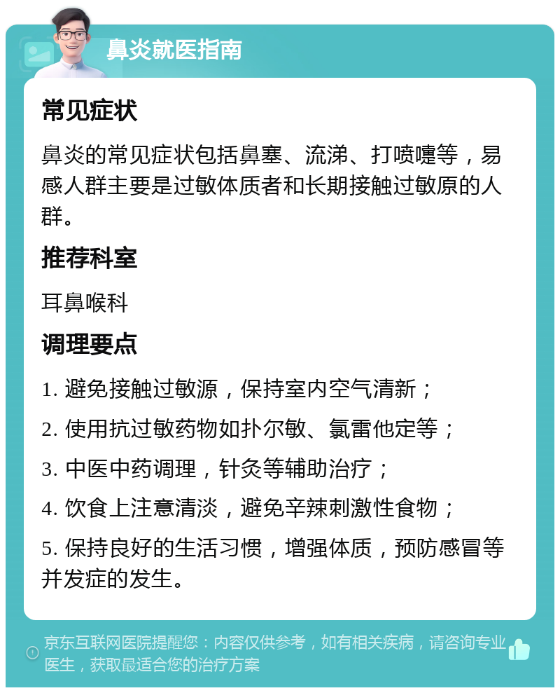 鼻炎就医指南 常见症状 鼻炎的常见症状包括鼻塞、流涕、打喷嚏等，易感人群主要是过敏体质者和长期接触过敏原的人群。 推荐科室 耳鼻喉科 调理要点 1. 避免接触过敏源，保持室内空气清新； 2. 使用抗过敏药物如扑尔敏、氯雷他定等； 3. 中医中药调理，针灸等辅助治疗； 4. 饮食上注意清淡，避免辛辣刺激性食物； 5. 保持良好的生活习惯，增强体质，预防感冒等并发症的发生。