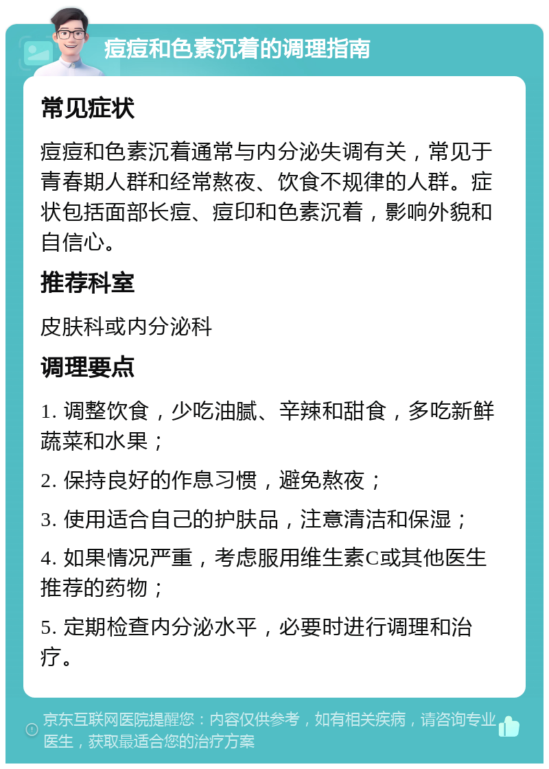 痘痘和色素沉着的调理指南 常见症状 痘痘和色素沉着通常与内分泌失调有关，常见于青春期人群和经常熬夜、饮食不规律的人群。症状包括面部长痘、痘印和色素沉着，影响外貌和自信心。 推荐科室 皮肤科或内分泌科 调理要点 1. 调整饮食，少吃油腻、辛辣和甜食，多吃新鲜蔬菜和水果； 2. 保持良好的作息习惯，避免熬夜； 3. 使用适合自己的护肤品，注意清洁和保湿； 4. 如果情况严重，考虑服用维生素C或其他医生推荐的药物； 5. 定期检查内分泌水平，必要时进行调理和治疗。