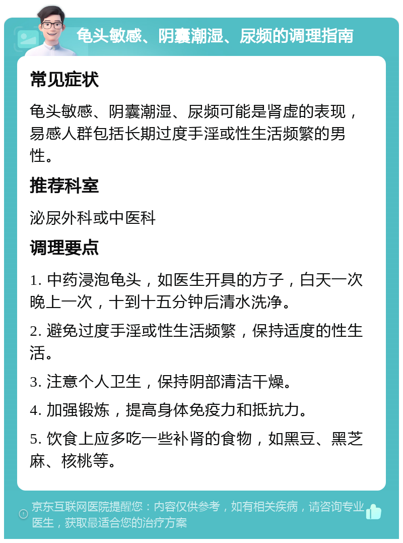 龟头敏感、阴囊潮湿、尿频的调理指南 常见症状 龟头敏感、阴囊潮湿、尿频可能是肾虚的表现，易感人群包括长期过度手淫或性生活频繁的男性。 推荐科室 泌尿外科或中医科 调理要点 1. 中药浸泡龟头，如医生开具的方子，白天一次晚上一次，十到十五分钟后清水洗净。 2. 避免过度手淫或性生活频繁，保持适度的性生活。 3. 注意个人卫生，保持阴部清洁干燥。 4. 加强锻炼，提高身体免疫力和抵抗力。 5. 饮食上应多吃一些补肾的食物，如黑豆、黑芝麻、核桃等。