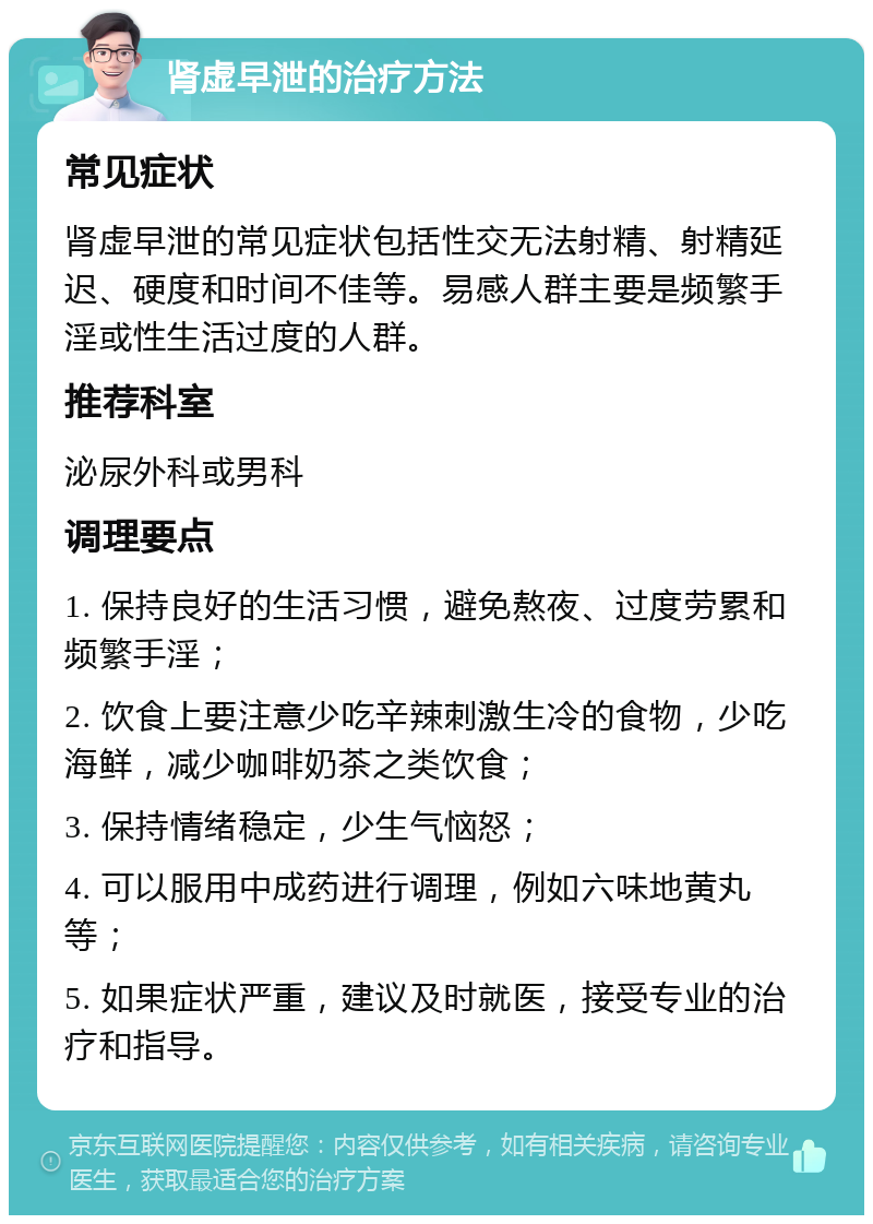 肾虚早泄的治疗方法 常见症状 肾虚早泄的常见症状包括性交无法射精、射精延迟、硬度和时间不佳等。易感人群主要是频繁手淫或性生活过度的人群。 推荐科室 泌尿外科或男科 调理要点 1. 保持良好的生活习惯，避免熬夜、过度劳累和频繁手淫； 2. 饮食上要注意少吃辛辣刺激生冷的食物，少吃海鲜，减少咖啡奶茶之类饮食； 3. 保持情绪稳定，少生气恼怒； 4. 可以服用中成药进行调理，例如六味地黄丸等； 5. 如果症状严重，建议及时就医，接受专业的治疗和指导。