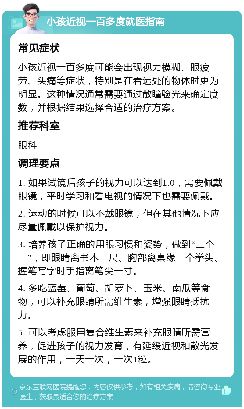 小孩近视一百多度就医指南 常见症状 小孩近视一百多度可能会出现视力模糊、眼疲劳、头痛等症状，特别是在看远处的物体时更为明显。这种情况通常需要通过散瞳验光来确定度数，并根据结果选择合适的治疗方案。 推荐科室 眼科 调理要点 1. 如果试镜后孩子的视力可以达到1.0，需要佩戴眼镜，平时学习和看电视的情况下也需要佩戴。 2. 运动的时候可以不戴眼镜，但在其他情况下应尽量佩戴以保护视力。 3. 培养孩子正确的用眼习惯和姿势，做到“三个一”，即眼睛离书本一尺、胸部离桌缘一个拳头、握笔写字时手指离笔尖一寸。 4. 多吃蓝莓、葡萄、胡萝卜、玉米、南瓜等食物，可以补充眼睛所需维生素，增强眼睛抵抗力。 5. 可以考虑服用复合维生素来补充眼睛所需营养，促进孩子的视力发育，有延缓近视和散光发展的作用，一天一次，一次1粒。