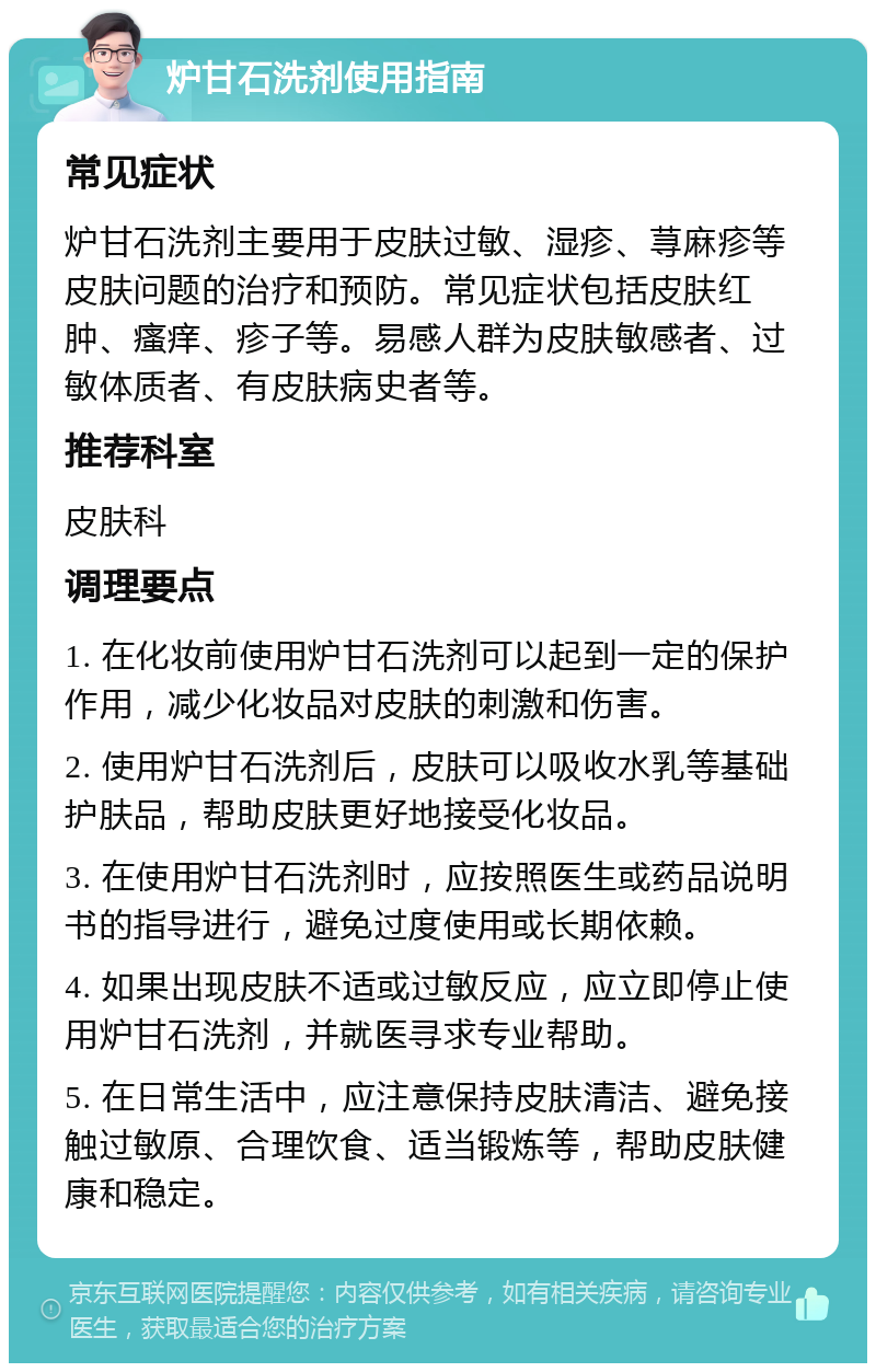 炉甘石洗剂使用指南 常见症状 炉甘石洗剂主要用于皮肤过敏、湿疹、荨麻疹等皮肤问题的治疗和预防。常见症状包括皮肤红肿、瘙痒、疹子等。易感人群为皮肤敏感者、过敏体质者、有皮肤病史者等。 推荐科室 皮肤科 调理要点 1. 在化妆前使用炉甘石洗剂可以起到一定的保护作用，减少化妆品对皮肤的刺激和伤害。 2. 使用炉甘石洗剂后，皮肤可以吸收水乳等基础护肤品，帮助皮肤更好地接受化妆品。 3. 在使用炉甘石洗剂时，应按照医生或药品说明书的指导进行，避免过度使用或长期依赖。 4. 如果出现皮肤不适或过敏反应，应立即停止使用炉甘石洗剂，并就医寻求专业帮助。 5. 在日常生活中，应注意保持皮肤清洁、避免接触过敏原、合理饮食、适当锻炼等，帮助皮肤健康和稳定。