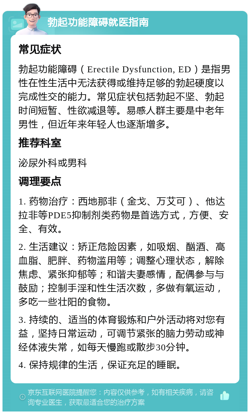 勃起功能障碍就医指南 常见症状 勃起功能障碍（Erectile Dysfunction, ED）是指男性在性生活中无法获得或维持足够的勃起硬度以完成性交的能力。常见症状包括勃起不坚、勃起时间短暂、性欲减退等。易感人群主要是中老年男性，但近年来年轻人也逐渐增多。 推荐科室 泌尿外科或男科 调理要点 1. 药物治疗：西地那非（金戈、万艾可）、他达拉非等PDE5抑制剂类药物是首选方式，方便、安全、有效。 2. 生活建议：矫正危险因素，如吸烟、酗酒、高血脂、肥胖、药物滥用等；调整心理状态，解除焦虑、紧张抑郁等；和谐夫妻感情，配偶参与与鼓励；控制手淫和性生活次数，多做有氧运动，多吃一些壮阳的食物。 3. 持续的、适当的体育锻炼和户外活动将对您有益，坚持日常运动，可调节紧张的脑力劳动或神经体液失常，如每天慢跑或散步30分钟。 4. 保持规律的生活，保证充足的睡眠。