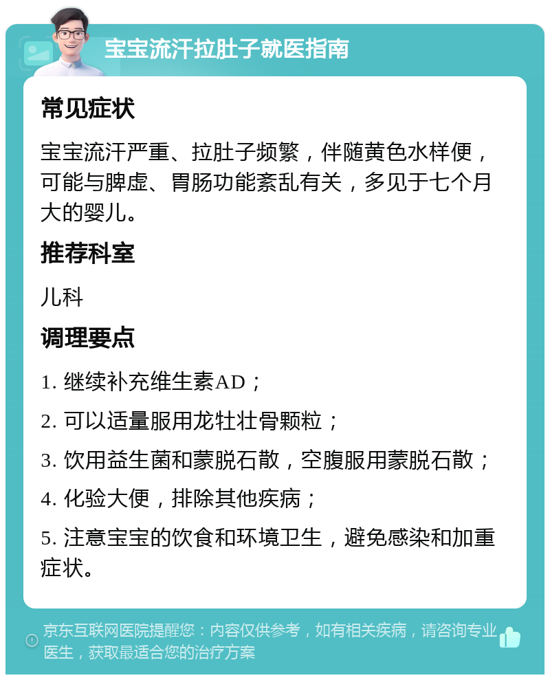 宝宝流汗拉肚子就医指南 常见症状 宝宝流汗严重、拉肚子频繁，伴随黄色水样便，可能与脾虚、胃肠功能紊乱有关，多见于七个月大的婴儿。 推荐科室 儿科 调理要点 1. 继续补充维生素AD； 2. 可以适量服用龙牡壮骨颗粒； 3. 饮用益生菌和蒙脱石散，空腹服用蒙脱石散； 4. 化验大便，排除其他疾病； 5. 注意宝宝的饮食和环境卫生，避免感染和加重症状。