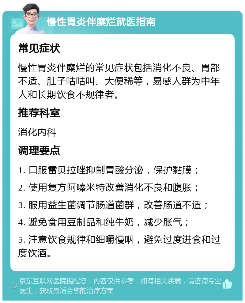 慢性胃炎伴糜烂就医指南 常见症状 慢性胃炎伴糜烂的常见症状包括消化不良、胃部不适、肚子咕咕叫、大便稀等，易感人群为中年人和长期饮食不规律者。 推荐科室 消化内科 调理要点 1. 口服雷贝拉唑抑制胃酸分泌，保护黏膜； 2. 使用复方阿嗪米特改善消化不良和腹胀； 3. 服用益生菌调节肠道菌群，改善肠道不适； 4. 避免食用豆制品和纯牛奶，减少胀气； 5. 注意饮食规律和细嚼慢咽，避免过度进食和过度饮酒。