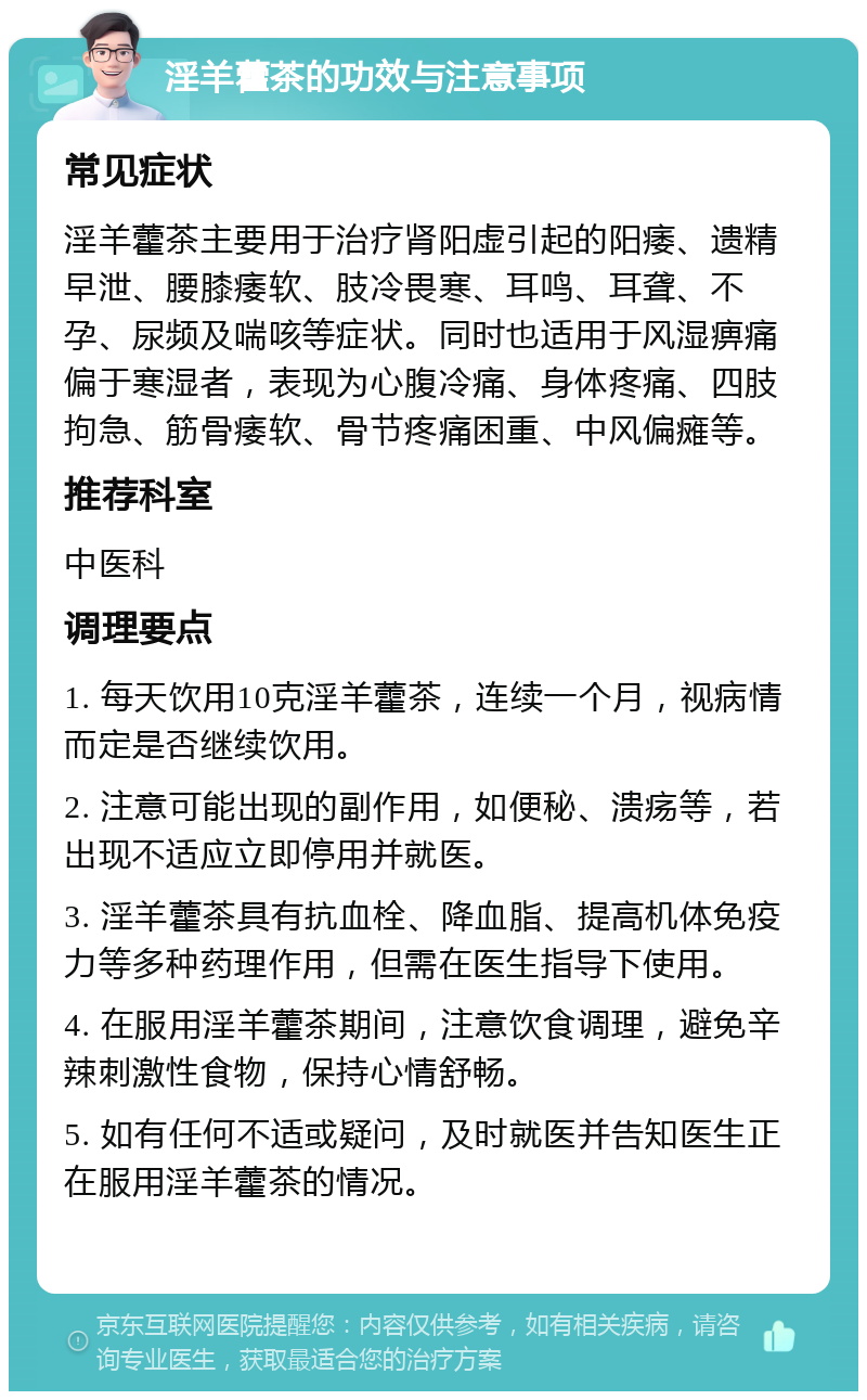 淫羊藿茶的功效与注意事项 常见症状 淫羊藿茶主要用于治疗肾阳虚引起的阳痿、遗精早泄、腰膝痿软、肢冷畏寒、耳鸣、耳聋、不孕、尿频及喘咳等症状。同时也适用于风湿痹痛偏于寒湿者，表现为心腹冷痛、身体疼痛、四肢拘急、筋骨痿软、骨节疼痛困重、中风偏瘫等。 推荐科室 中医科 调理要点 1. 每天饮用10克淫羊藿茶，连续一个月，视病情而定是否继续饮用。 2. 注意可能出现的副作用，如便秘、溃疡等，若出现不适应立即停用并就医。 3. 淫羊藿茶具有抗血栓、降血脂、提高机体免疫力等多种药理作用，但需在医生指导下使用。 4. 在服用淫羊藿茶期间，注意饮食调理，避免辛辣刺激性食物，保持心情舒畅。 5. 如有任何不适或疑问，及时就医并告知医生正在服用淫羊藿茶的情况。