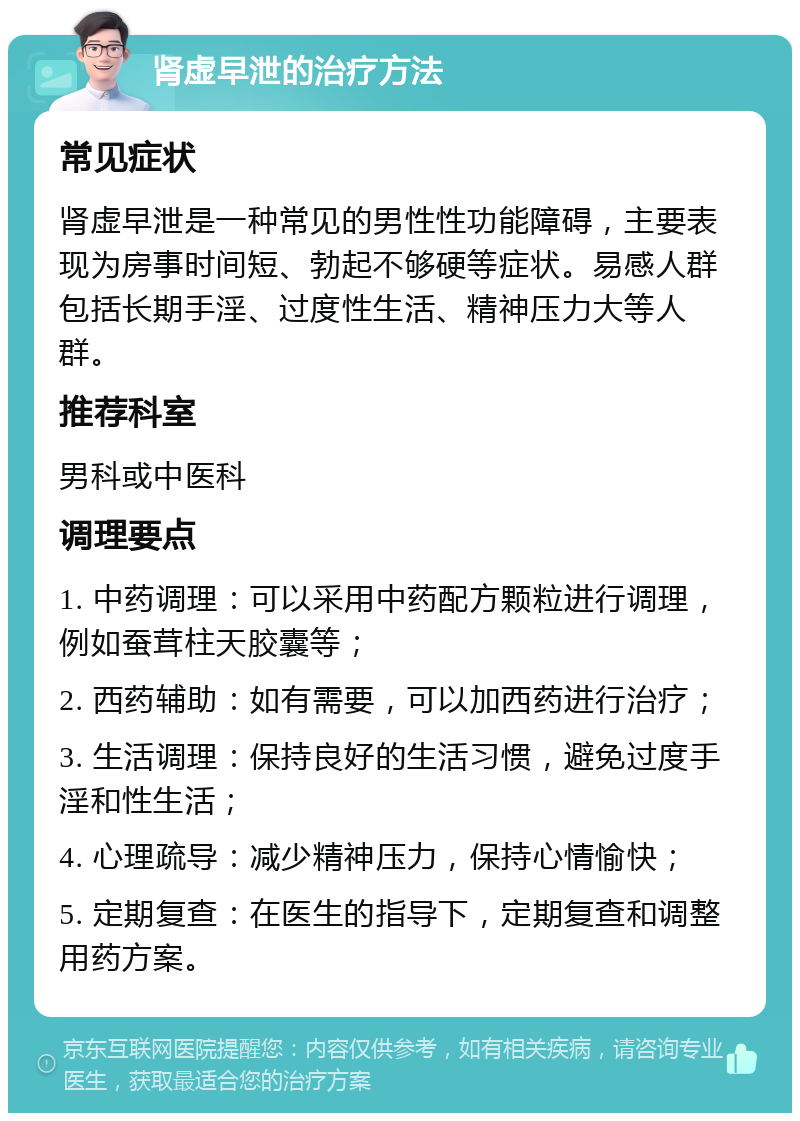 肾虚早泄的治疗方法 常见症状 肾虚早泄是一种常见的男性性功能障碍，主要表现为房事时间短、勃起不够硬等症状。易感人群包括长期手淫、过度性生活、精神压力大等人群。 推荐科室 男科或中医科 调理要点 1. 中药调理：可以采用中药配方颗粒进行调理，例如蚕茸柱天胶囊等； 2. 西药辅助：如有需要，可以加西药进行治疗； 3. 生活调理：保持良好的生活习惯，避免过度手淫和性生活； 4. 心理疏导：减少精神压力，保持心情愉快； 5. 定期复查：在医生的指导下，定期复查和调整用药方案。