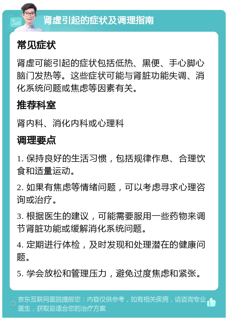 肾虚引起的症状及调理指南 常见症状 肾虚可能引起的症状包括低热、黑便、手心脚心脑门发热等。这些症状可能与肾脏功能失调、消化系统问题或焦虑等因素有关。 推荐科室 肾内科、消化内科或心理科 调理要点 1. 保持良好的生活习惯，包括规律作息、合理饮食和适量运动。 2. 如果有焦虑等情绪问题，可以考虑寻求心理咨询或治疗。 3. 根据医生的建议，可能需要服用一些药物来调节肾脏功能或缓解消化系统问题。 4. 定期进行体检，及时发现和处理潜在的健康问题。 5. 学会放松和管理压力，避免过度焦虑和紧张。