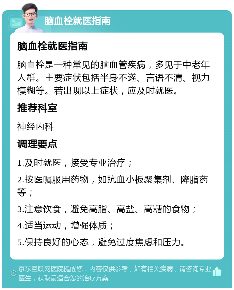 脑血栓就医指南 脑血栓就医指南 脑血栓是一种常见的脑血管疾病，多见于中老年人群。主要症状包括半身不遂、言语不清、视力模糊等。若出现以上症状，应及时就医。 推荐科室 神经内科 调理要点 1.及时就医，接受专业治疗； 2.按医嘱服用药物，如抗血小板聚集剂、降脂药等； 3.注意饮食，避免高脂、高盐、高糖的食物； 4.适当运动，增强体质； 5.保持良好的心态，避免过度焦虑和压力。