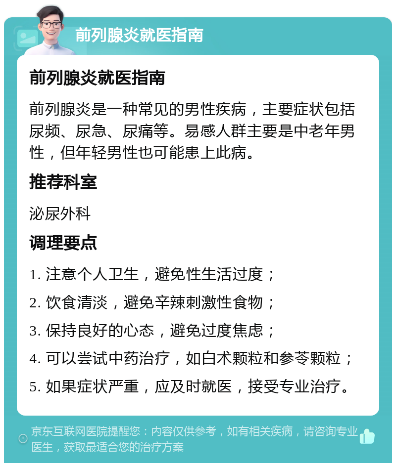 前列腺炎就医指南 前列腺炎就医指南 前列腺炎是一种常见的男性疾病，主要症状包括尿频、尿急、尿痛等。易感人群主要是中老年男性，但年轻男性也可能患上此病。 推荐科室 泌尿外科 调理要点 1. 注意个人卫生，避免性生活过度； 2. 饮食清淡，避免辛辣刺激性食物； 3. 保持良好的心态，避免过度焦虑； 4. 可以尝试中药治疗，如白术颗粒和参苓颗粒； 5. 如果症状严重，应及时就医，接受专业治疗。