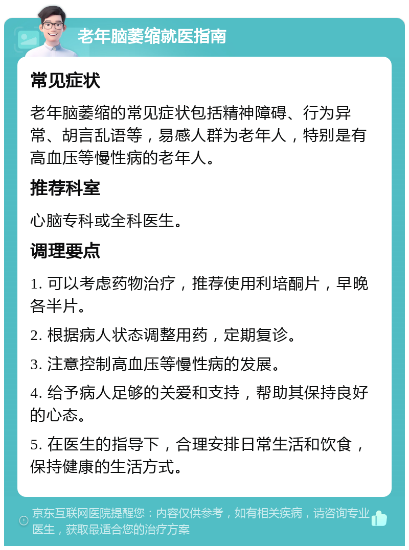 老年脑萎缩就医指南 常见症状 老年脑萎缩的常见症状包括精神障碍、行为异常、胡言乱语等，易感人群为老年人，特别是有高血压等慢性病的老年人。 推荐科室 心脑专科或全科医生。 调理要点 1. 可以考虑药物治疗，推荐使用利培酮片，早晚各半片。 2. 根据病人状态调整用药，定期复诊。 3. 注意控制高血压等慢性病的发展。 4. 给予病人足够的关爱和支持，帮助其保持良好的心态。 5. 在医生的指导下，合理安排日常生活和饮食，保持健康的生活方式。