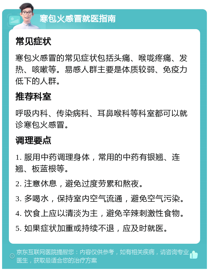 寒包火感冒就医指南 常见症状 寒包火感冒的常见症状包括头痛、喉咙疼痛、发热、咳嗽等。易感人群主要是体质较弱、免疫力低下的人群。 推荐科室 呼吸内科、传染病科、耳鼻喉科等科室都可以就诊寒包火感冒。 调理要点 1. 服用中药调理身体，常用的中药有银翘、连翘、板蓝根等。 2. 注意休息，避免过度劳累和熬夜。 3. 多喝水，保持室内空气流通，避免空气污染。 4. 饮食上应以清淡为主，避免辛辣刺激性食物。 5. 如果症状加重或持续不退，应及时就医。