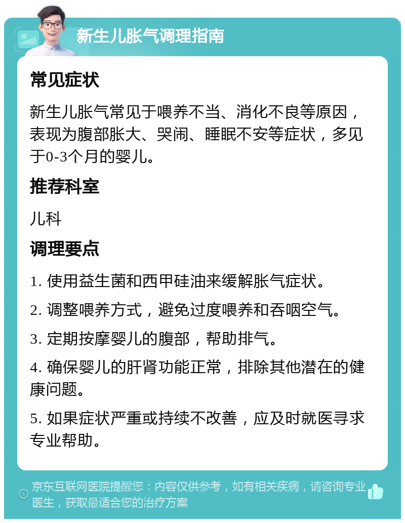 新生儿胀气调理指南 常见症状 新生儿胀气常见于喂养不当、消化不良等原因，表现为腹部胀大、哭闹、睡眠不安等症状，多见于0-3个月的婴儿。 推荐科室 儿科 调理要点 1. 使用益生菌和西甲硅油来缓解胀气症状。 2. 调整喂养方式，避免过度喂养和吞咽空气。 3. 定期按摩婴儿的腹部，帮助排气。 4. 确保婴儿的肝肾功能正常，排除其他潜在的健康问题。 5. 如果症状严重或持续不改善，应及时就医寻求专业帮助。