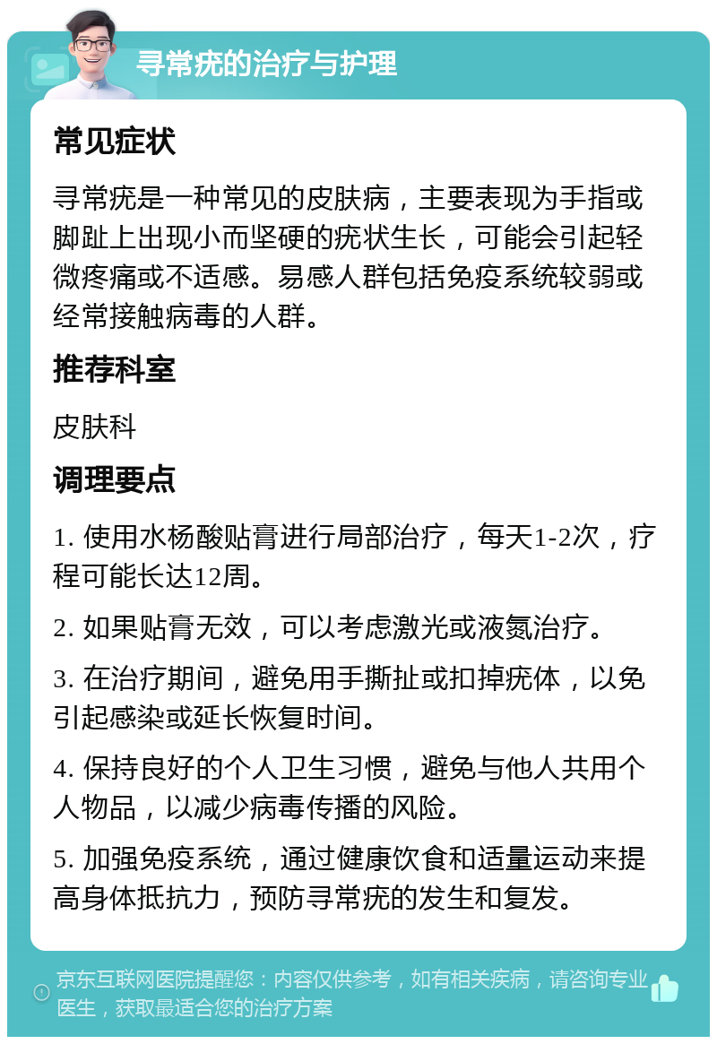 寻常疣的治疗与护理 常见症状 寻常疣是一种常见的皮肤病，主要表现为手指或脚趾上出现小而坚硬的疣状生长，可能会引起轻微疼痛或不适感。易感人群包括免疫系统较弱或经常接触病毒的人群。 推荐科室 皮肤科 调理要点 1. 使用水杨酸贴膏进行局部治疗，每天1-2次，疗程可能长达12周。 2. 如果贴膏无效，可以考虑激光或液氮治疗。 3. 在治疗期间，避免用手撕扯或扣掉疣体，以免引起感染或延长恢复时间。 4. 保持良好的个人卫生习惯，避免与他人共用个人物品，以减少病毒传播的风险。 5. 加强免疫系统，通过健康饮食和适量运动来提高身体抵抗力，预防寻常疣的发生和复发。