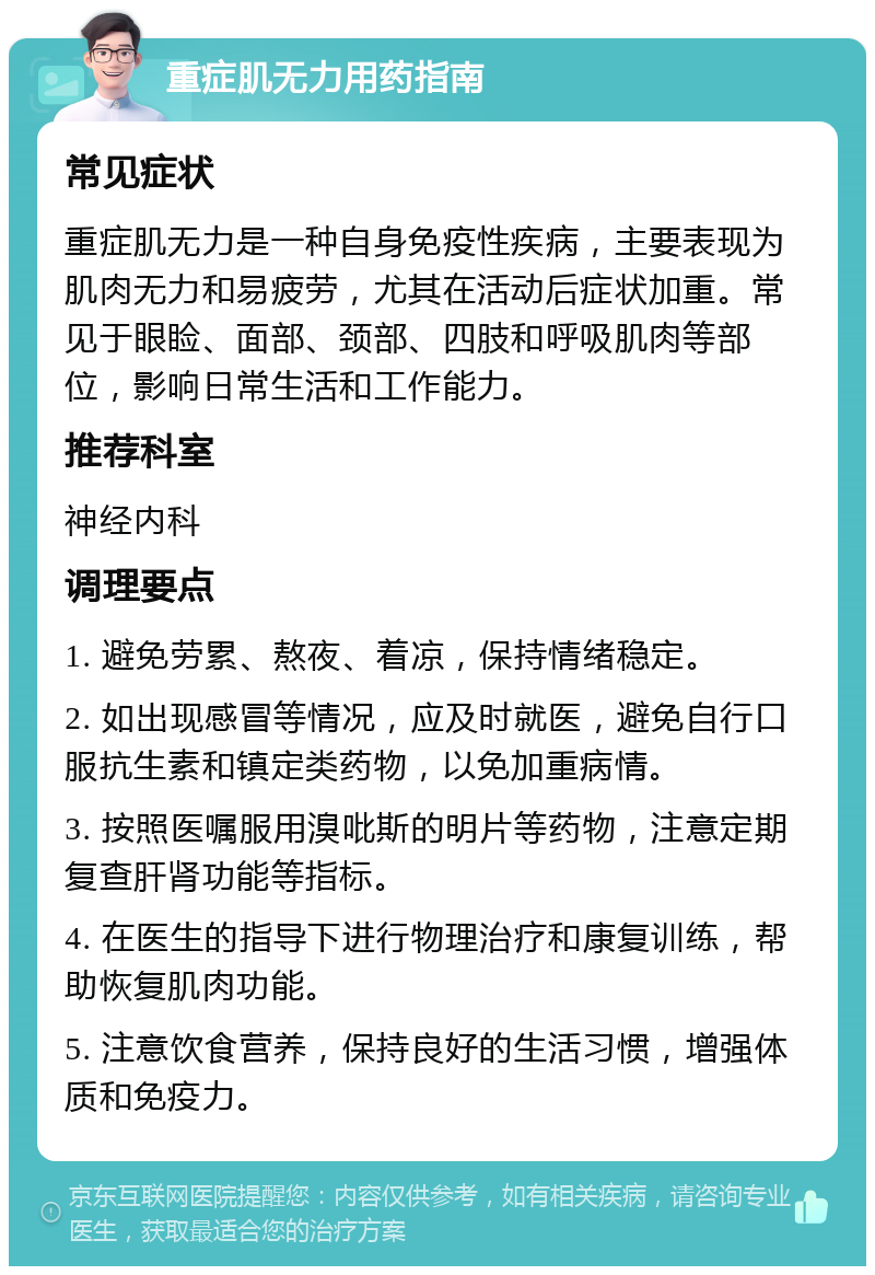 重症肌无力用药指南 常见症状 重症肌无力是一种自身免疫性疾病，主要表现为肌肉无力和易疲劳，尤其在活动后症状加重。常见于眼睑、面部、颈部、四肢和呼吸肌肉等部位，影响日常生活和工作能力。 推荐科室 神经内科 调理要点 1. 避免劳累、熬夜、着凉，保持情绪稳定。 2. 如出现感冒等情况，应及时就医，避免自行口服抗生素和镇定类药物，以免加重病情。 3. 按照医嘱服用溴吡斯的明片等药物，注意定期复查肝肾功能等指标。 4. 在医生的指导下进行物理治疗和康复训练，帮助恢复肌肉功能。 5. 注意饮食营养，保持良好的生活习惯，增强体质和免疫力。