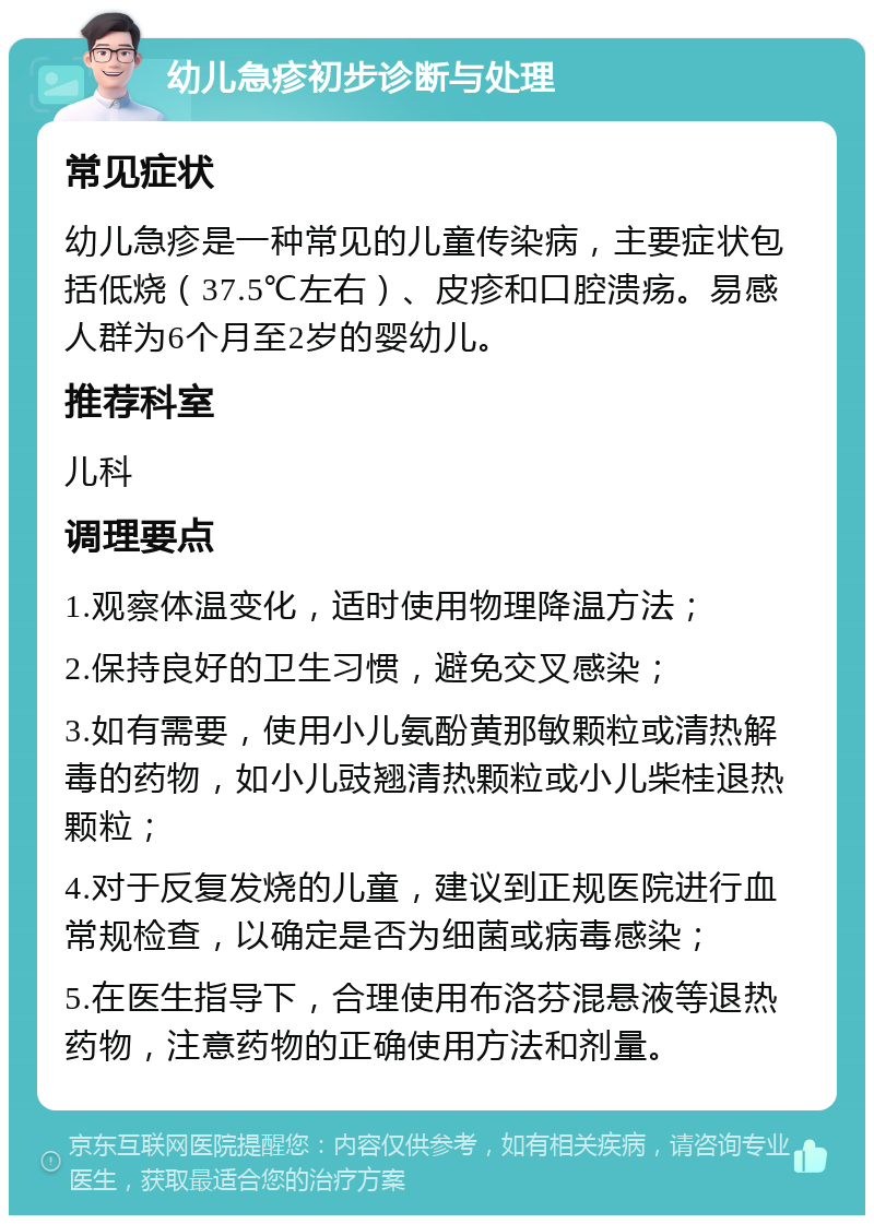 幼儿急疹初步诊断与处理 常见症状 幼儿急疹是一种常见的儿童传染病，主要症状包括低烧（37.5℃左右）、皮疹和口腔溃疡。易感人群为6个月至2岁的婴幼儿。 推荐科室 儿科 调理要点 1.观察体温变化，适时使用物理降温方法； 2.保持良好的卫生习惯，避免交叉感染； 3.如有需要，使用小儿氨酚黄那敏颗粒或清热解毒的药物，如小儿豉翘清热颗粒或小儿柴桂退热颗粒； 4.对于反复发烧的儿童，建议到正规医院进行血常规检查，以确定是否为细菌或病毒感染； 5.在医生指导下，合理使用布洛芬混悬液等退热药物，注意药物的正确使用方法和剂量。