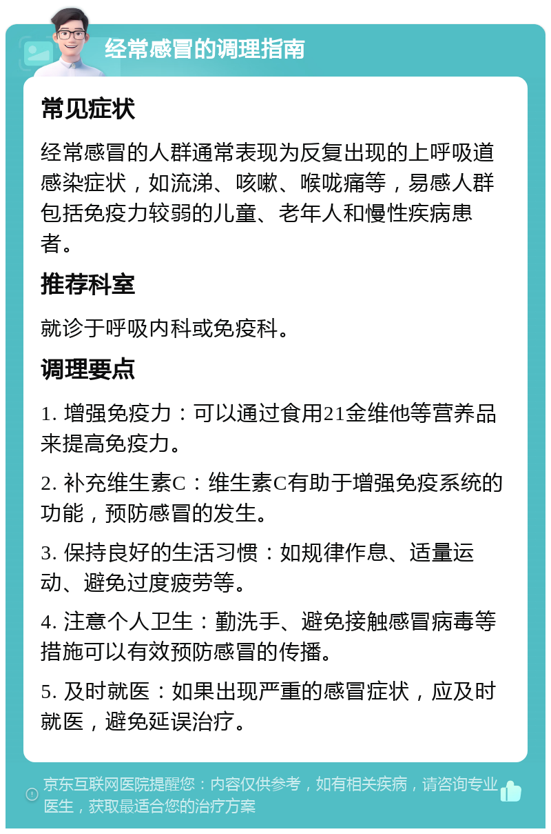 经常感冒的调理指南 常见症状 经常感冒的人群通常表现为反复出现的上呼吸道感染症状，如流涕、咳嗽、喉咙痛等，易感人群包括免疫力较弱的儿童、老年人和慢性疾病患者。 推荐科室 就诊于呼吸内科或免疫科。 调理要点 1. 增强免疫力：可以通过食用21金维他等营养品来提高免疫力。 2. 补充维生素C：维生素C有助于增强免疫系统的功能，预防感冒的发生。 3. 保持良好的生活习惯：如规律作息、适量运动、避免过度疲劳等。 4. 注意个人卫生：勤洗手、避免接触感冒病毒等措施可以有效预防感冒的传播。 5. 及时就医：如果出现严重的感冒症状，应及时就医，避免延误治疗。