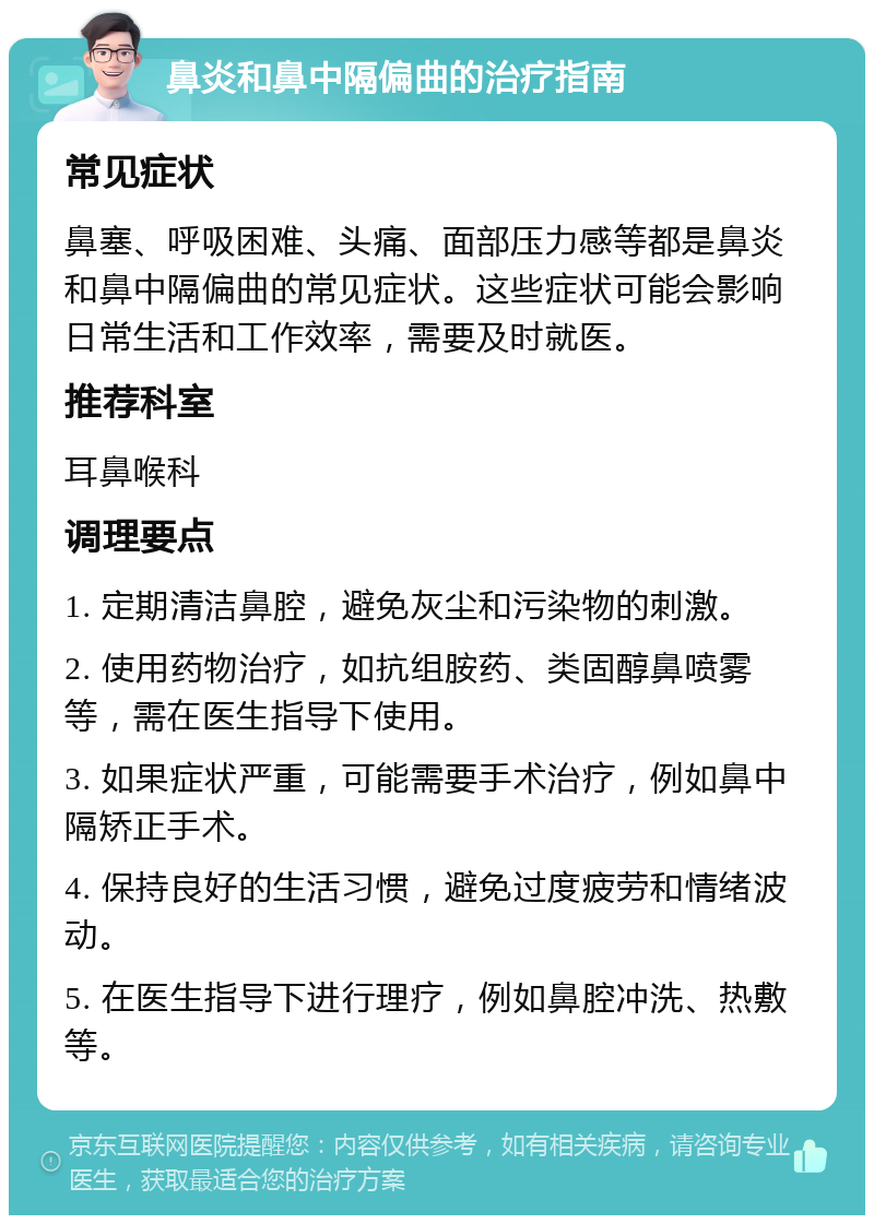 鼻炎和鼻中隔偏曲的治疗指南 常见症状 鼻塞、呼吸困难、头痛、面部压力感等都是鼻炎和鼻中隔偏曲的常见症状。这些症状可能会影响日常生活和工作效率，需要及时就医。 推荐科室 耳鼻喉科 调理要点 1. 定期清洁鼻腔，避免灰尘和污染物的刺激。 2. 使用药物治疗，如抗组胺药、类固醇鼻喷雾等，需在医生指导下使用。 3. 如果症状严重，可能需要手术治疗，例如鼻中隔矫正手术。 4. 保持良好的生活习惯，避免过度疲劳和情绪波动。 5. 在医生指导下进行理疗，例如鼻腔冲洗、热敷等。