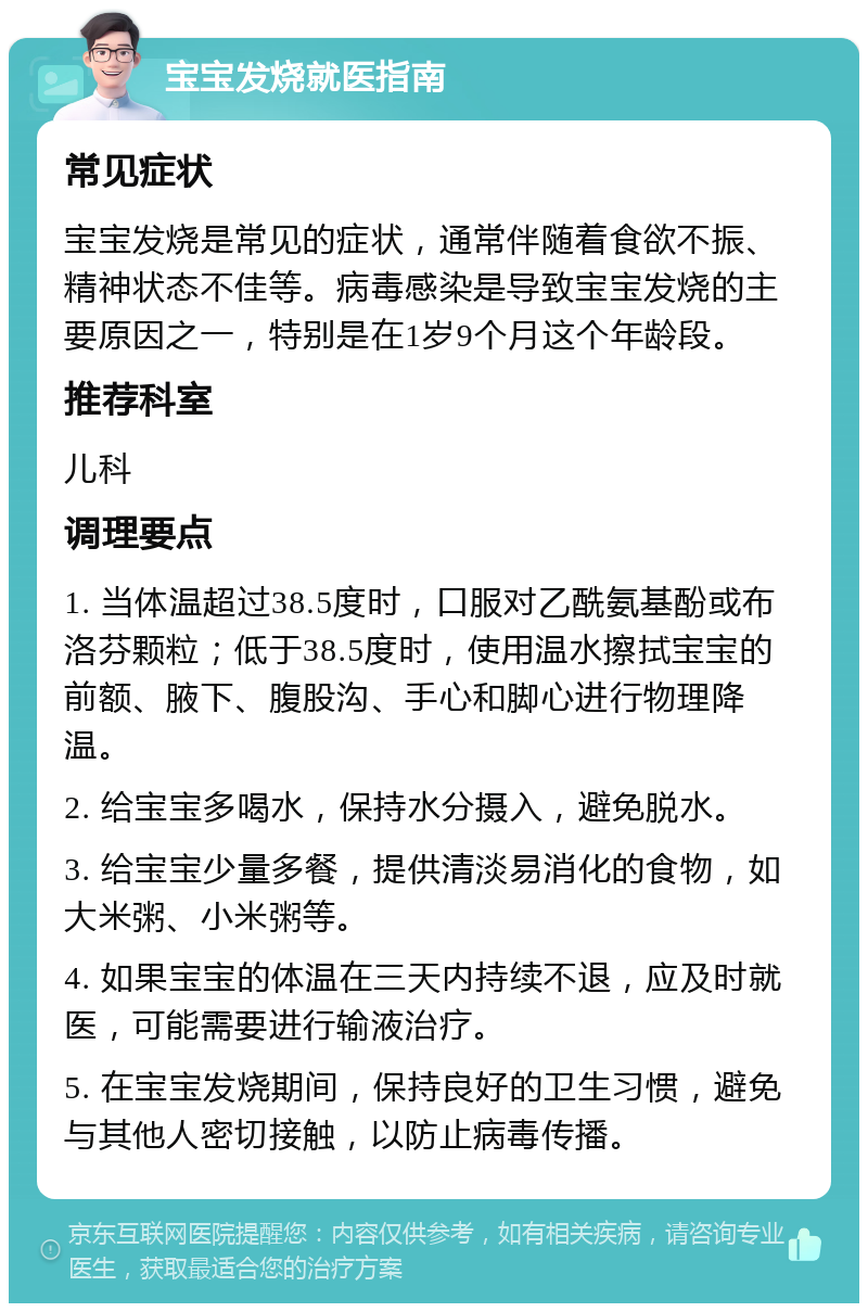 宝宝发烧就医指南 常见症状 宝宝发烧是常见的症状，通常伴随着食欲不振、精神状态不佳等。病毒感染是导致宝宝发烧的主要原因之一，特别是在1岁9个月这个年龄段。 推荐科室 儿科 调理要点 1. 当体温超过38.5度时，口服对乙酰氨基酚或布洛芬颗粒；低于38.5度时，使用温水擦拭宝宝的前额、腋下、腹股沟、手心和脚心进行物理降温。 2. 给宝宝多喝水，保持水分摄入，避免脱水。 3. 给宝宝少量多餐，提供清淡易消化的食物，如大米粥、小米粥等。 4. 如果宝宝的体温在三天内持续不退，应及时就医，可能需要进行输液治疗。 5. 在宝宝发烧期间，保持良好的卫生习惯，避免与其他人密切接触，以防止病毒传播。