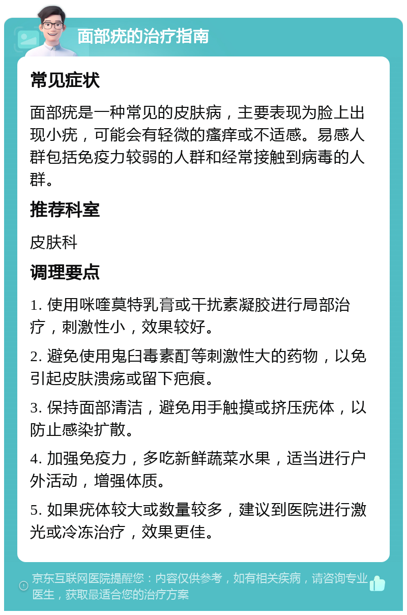 面部疣的治疗指南 常见症状 面部疣是一种常见的皮肤病，主要表现为脸上出现小疣，可能会有轻微的瘙痒或不适感。易感人群包括免疫力较弱的人群和经常接触到病毒的人群。 推荐科室 皮肤科 调理要点 1. 使用咪喹莫特乳膏或干扰素凝胶进行局部治疗，刺激性小，效果较好。 2. 避免使用鬼臼毒素酊等刺激性大的药物，以免引起皮肤溃疡或留下疤痕。 3. 保持面部清洁，避免用手触摸或挤压疣体，以防止感染扩散。 4. 加强免疫力，多吃新鲜蔬菜水果，适当进行户外活动，增强体质。 5. 如果疣体较大或数量较多，建议到医院进行激光或冷冻治疗，效果更佳。