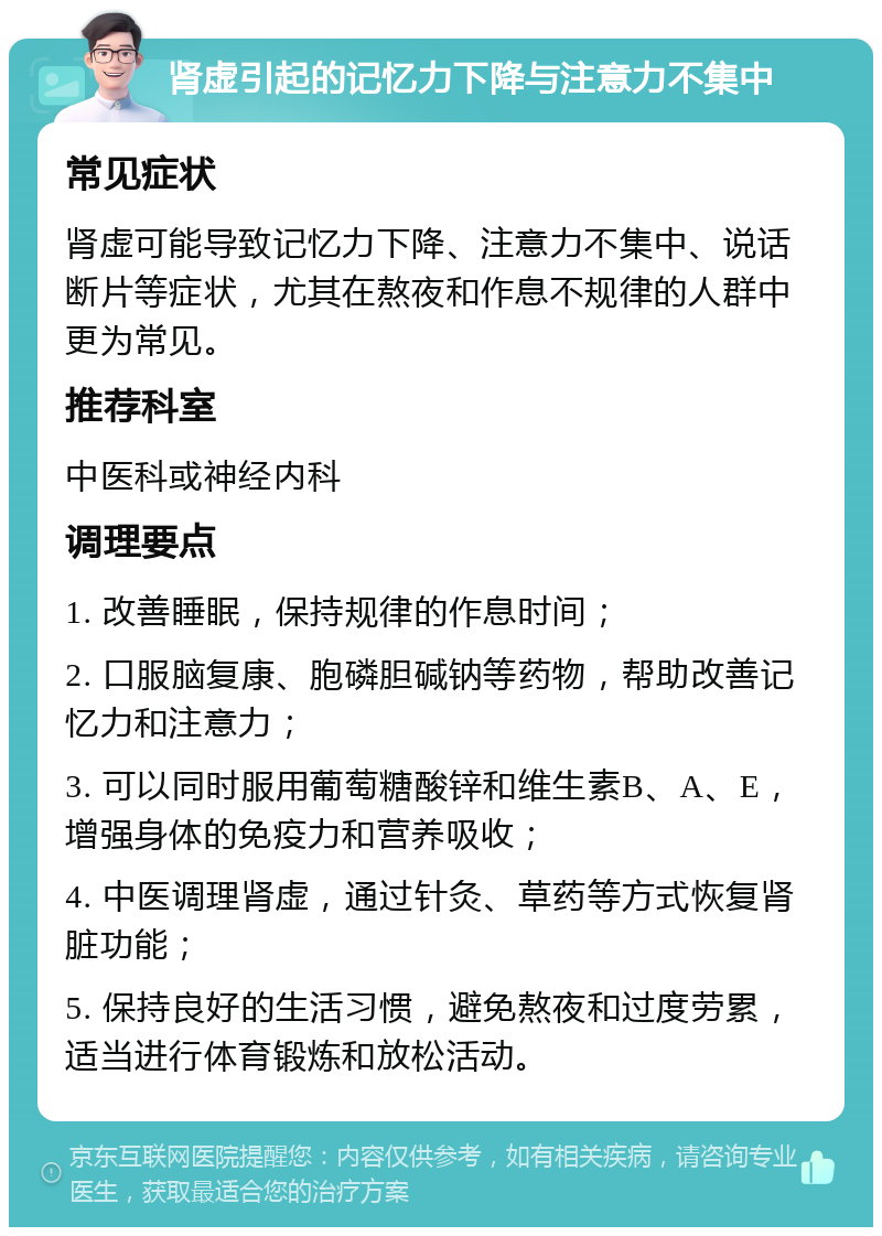 肾虚引起的记忆力下降与注意力不集中 常见症状 肾虚可能导致记忆力下降、注意力不集中、说话断片等症状，尤其在熬夜和作息不规律的人群中更为常见。 推荐科室 中医科或神经内科 调理要点 1. 改善睡眠，保持规律的作息时间； 2. 口服脑复康、胞磷胆碱钠等药物，帮助改善记忆力和注意力； 3. 可以同时服用葡萄糖酸锌和维生素B、A、E，增强身体的免疫力和营养吸收； 4. 中医调理肾虚，通过针灸、草药等方式恢复肾脏功能； 5. 保持良好的生活习惯，避免熬夜和过度劳累，适当进行体育锻炼和放松活动。