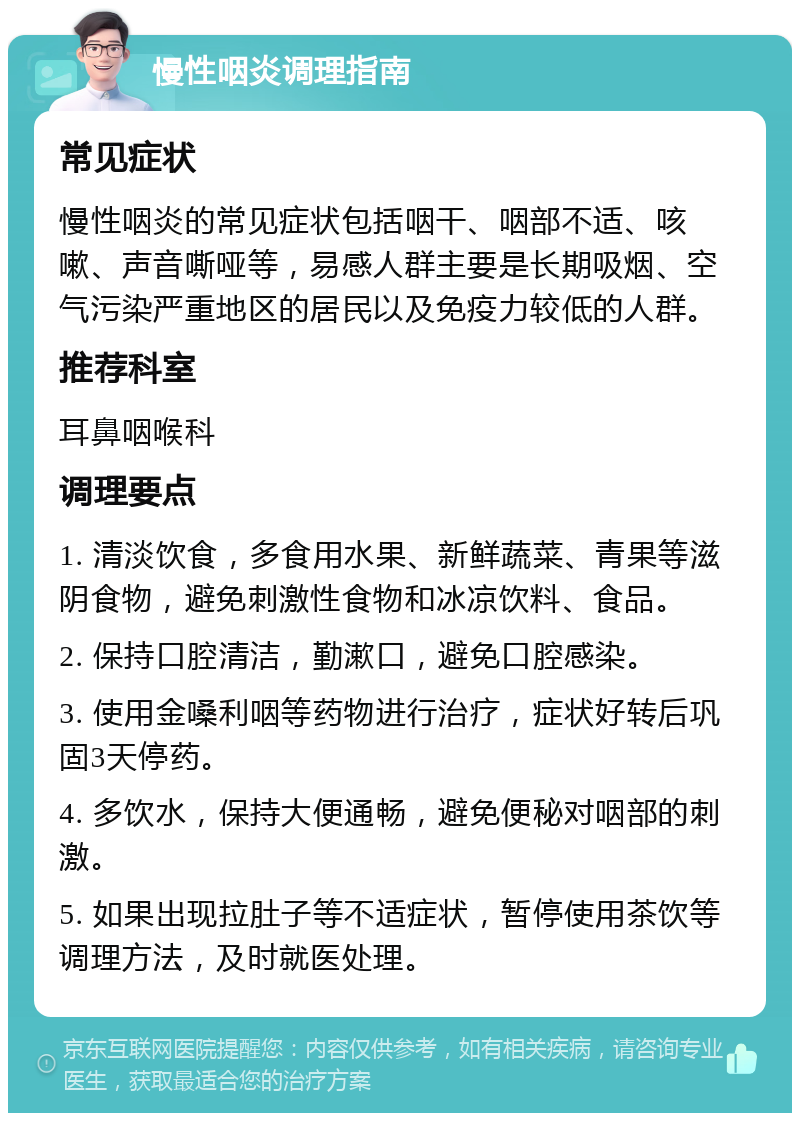 慢性咽炎调理指南 常见症状 慢性咽炎的常见症状包括咽干、咽部不适、咳嗽、声音嘶哑等，易感人群主要是长期吸烟、空气污染严重地区的居民以及免疫力较低的人群。 推荐科室 耳鼻咽喉科 调理要点 1. 清淡饮食，多食用水果、新鲜蔬菜、青果等滋阴食物，避免刺激性食物和冰凉饮料、食品。 2. 保持口腔清洁，勤漱口，避免口腔感染。 3. 使用金嗓利咽等药物进行治疗，症状好转后巩固3天停药。 4. 多饮水，保持大便通畅，避免便秘对咽部的刺激。 5. 如果出现拉肚子等不适症状，暂停使用茶饮等调理方法，及时就医处理。