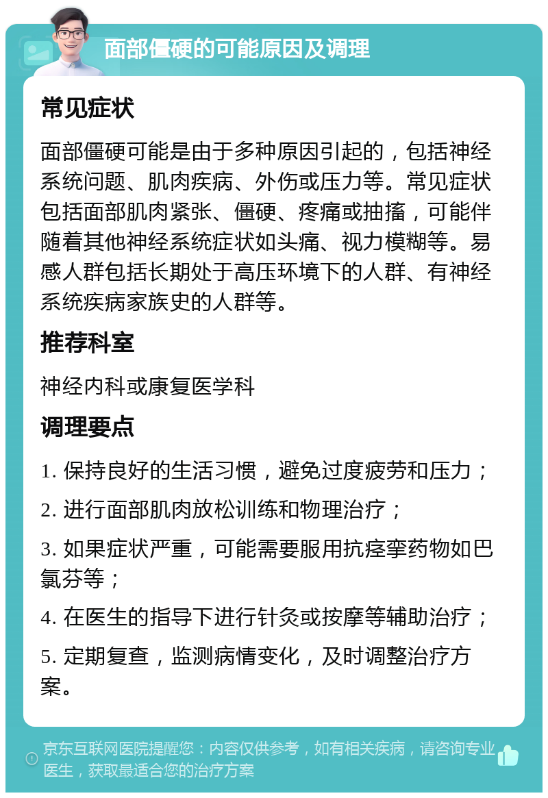 面部僵硬的可能原因及调理 常见症状 面部僵硬可能是由于多种原因引起的，包括神经系统问题、肌肉疾病、外伤或压力等。常见症状包括面部肌肉紧张、僵硬、疼痛或抽搐，可能伴随着其他神经系统症状如头痛、视力模糊等。易感人群包括长期处于高压环境下的人群、有神经系统疾病家族史的人群等。 推荐科室 神经内科或康复医学科 调理要点 1. 保持良好的生活习惯，避免过度疲劳和压力； 2. 进行面部肌肉放松训练和物理治疗； 3. 如果症状严重，可能需要服用抗痉挛药物如巴氯芬等； 4. 在医生的指导下进行针灸或按摩等辅助治疗； 5. 定期复查，监测病情变化，及时调整治疗方案。