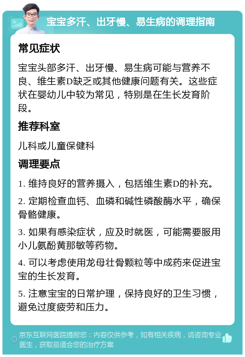 宝宝多汗、出牙慢、易生病的调理指南 常见症状 宝宝头部多汗、出牙慢、易生病可能与营养不良、维生素D缺乏或其他健康问题有关。这些症状在婴幼儿中较为常见，特别是在生长发育阶段。 推荐科室 儿科或儿童保健科 调理要点 1. 维持良好的营养摄入，包括维生素D的补充。 2. 定期检查血钙、血磷和碱性磷酸酶水平，确保骨骼健康。 3. 如果有感染症状，应及时就医，可能需要服用小儿氨酚黄那敏等药物。 4. 可以考虑使用龙母壮骨颗粒等中成药来促进宝宝的生长发育。 5. 注意宝宝的日常护理，保持良好的卫生习惯，避免过度疲劳和压力。