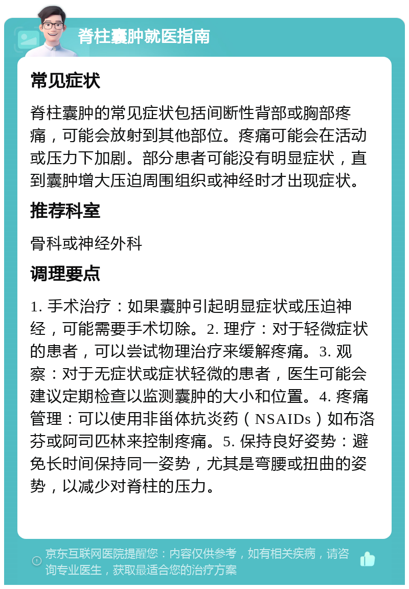 脊柱囊肿就医指南 常见症状 脊柱囊肿的常见症状包括间断性背部或胸部疼痛，可能会放射到其他部位。疼痛可能会在活动或压力下加剧。部分患者可能没有明显症状，直到囊肿增大压迫周围组织或神经时才出现症状。 推荐科室 骨科或神经外科 调理要点 1. 手术治疗：如果囊肿引起明显症状或压迫神经，可能需要手术切除。2. 理疗：对于轻微症状的患者，可以尝试物理治疗来缓解疼痛。3. 观察：对于无症状或症状轻微的患者，医生可能会建议定期检查以监测囊肿的大小和位置。4. 疼痛管理：可以使用非甾体抗炎药（NSAIDs）如布洛芬或阿司匹林来控制疼痛。5. 保持良好姿势：避免长时间保持同一姿势，尤其是弯腰或扭曲的姿势，以减少对脊柱的压力。