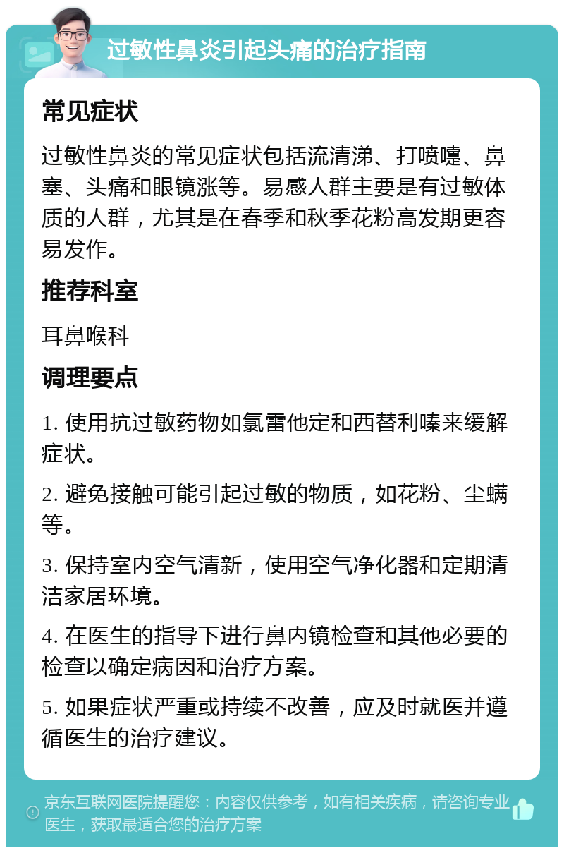 过敏性鼻炎引起头痛的治疗指南 常见症状 过敏性鼻炎的常见症状包括流清涕、打喷嚏、鼻塞、头痛和眼镜涨等。易感人群主要是有过敏体质的人群，尤其是在春季和秋季花粉高发期更容易发作。 推荐科室 耳鼻喉科 调理要点 1. 使用抗过敏药物如氯雷他定和西替利嗪来缓解症状。 2. 避免接触可能引起过敏的物质，如花粉、尘螨等。 3. 保持室内空气清新，使用空气净化器和定期清洁家居环境。 4. 在医生的指导下进行鼻内镜检查和其他必要的检查以确定病因和治疗方案。 5. 如果症状严重或持续不改善，应及时就医并遵循医生的治疗建议。