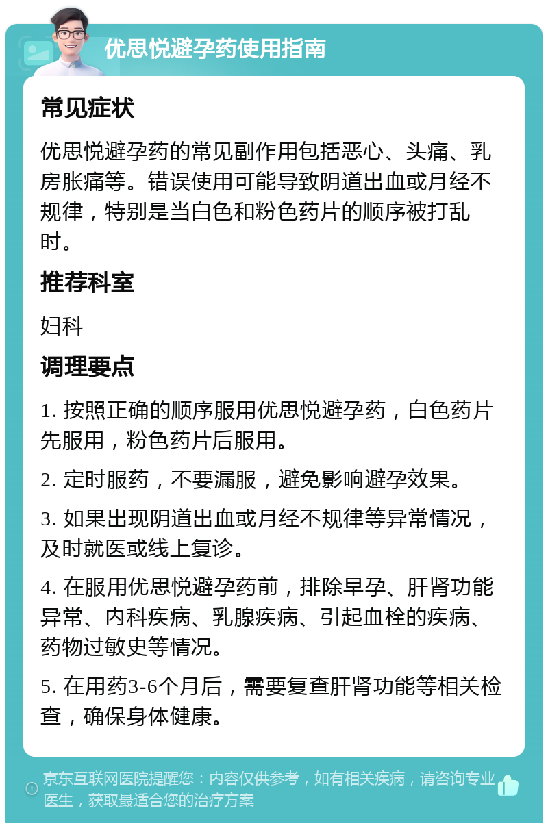 优思悦避孕药使用指南 常见症状 优思悦避孕药的常见副作用包括恶心、头痛、乳房胀痛等。错误使用可能导致阴道出血或月经不规律，特别是当白色和粉色药片的顺序被打乱时。 推荐科室 妇科 调理要点 1. 按照正确的顺序服用优思悦避孕药，白色药片先服用，粉色药片后服用。 2. 定时服药，不要漏服，避免影响避孕效果。 3. 如果出现阴道出血或月经不规律等异常情况，及时就医或线上复诊。 4. 在服用优思悦避孕药前，排除早孕、肝肾功能异常、内科疾病、乳腺疾病、引起血栓的疾病、药物过敏史等情况。 5. 在用药3-6个月后，需要复查肝肾功能等相关检查，确保身体健康。