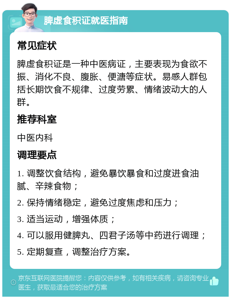 脾虚食积证就医指南 常见症状 脾虚食积证是一种中医病证，主要表现为食欲不振、消化不良、腹胀、便溏等症状。易感人群包括长期饮食不规律、过度劳累、情绪波动大的人群。 推荐科室 中医内科 调理要点 1. 调整饮食结构，避免暴饮暴食和过度进食油腻、辛辣食物； 2. 保持情绪稳定，避免过度焦虑和压力； 3. 适当运动，增强体质； 4. 可以服用健脾丸、四君子汤等中药进行调理； 5. 定期复查，调整治疗方案。