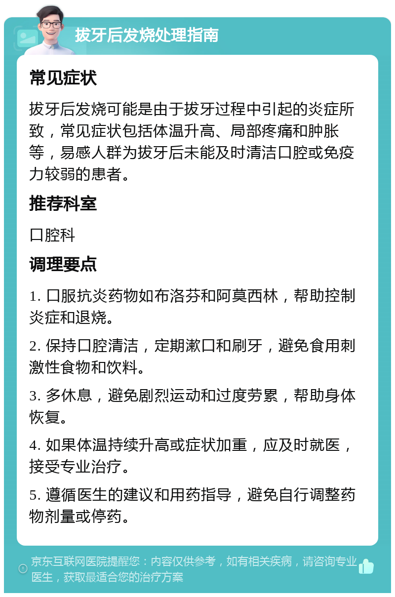 拔牙后发烧处理指南 常见症状 拔牙后发烧可能是由于拔牙过程中引起的炎症所致，常见症状包括体温升高、局部疼痛和肿胀等，易感人群为拔牙后未能及时清洁口腔或免疫力较弱的患者。 推荐科室 口腔科 调理要点 1. 口服抗炎药物如布洛芬和阿莫西林，帮助控制炎症和退烧。 2. 保持口腔清洁，定期漱口和刷牙，避免食用刺激性食物和饮料。 3. 多休息，避免剧烈运动和过度劳累，帮助身体恢复。 4. 如果体温持续升高或症状加重，应及时就医，接受专业治疗。 5. 遵循医生的建议和用药指导，避免自行调整药物剂量或停药。