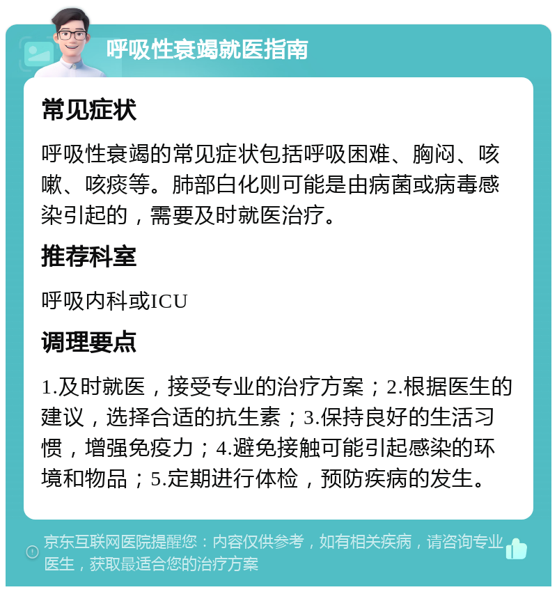 呼吸性衰竭就医指南 常见症状 呼吸性衰竭的常见症状包括呼吸困难、胸闷、咳嗽、咳痰等。肺部白化则可能是由病菌或病毒感染引起的，需要及时就医治疗。 推荐科室 呼吸内科或ICU 调理要点 1.及时就医，接受专业的治疗方案；2.根据医生的建议，选择合适的抗生素；3.保持良好的生活习惯，增强免疫力；4.避免接触可能引起感染的环境和物品；5.定期进行体检，预防疾病的发生。