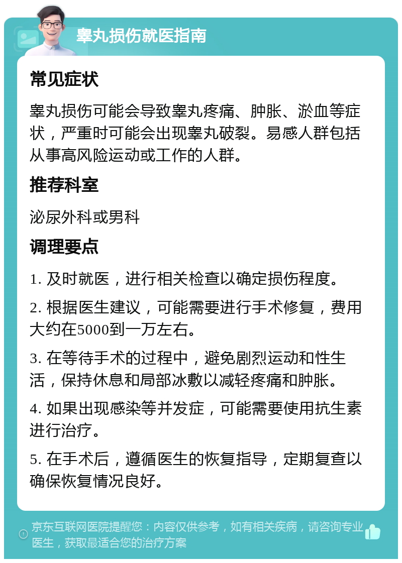 睾丸损伤就医指南 常见症状 睾丸损伤可能会导致睾丸疼痛、肿胀、淤血等症状，严重时可能会出现睾丸破裂。易感人群包括从事高风险运动或工作的人群。 推荐科室 泌尿外科或男科 调理要点 1. 及时就医，进行相关检查以确定损伤程度。 2. 根据医生建议，可能需要进行手术修复，费用大约在5000到一万左右。 3. 在等待手术的过程中，避免剧烈运动和性生活，保持休息和局部冰敷以减轻疼痛和肿胀。 4. 如果出现感染等并发症，可能需要使用抗生素进行治疗。 5. 在手术后，遵循医生的恢复指导，定期复查以确保恢复情况良好。