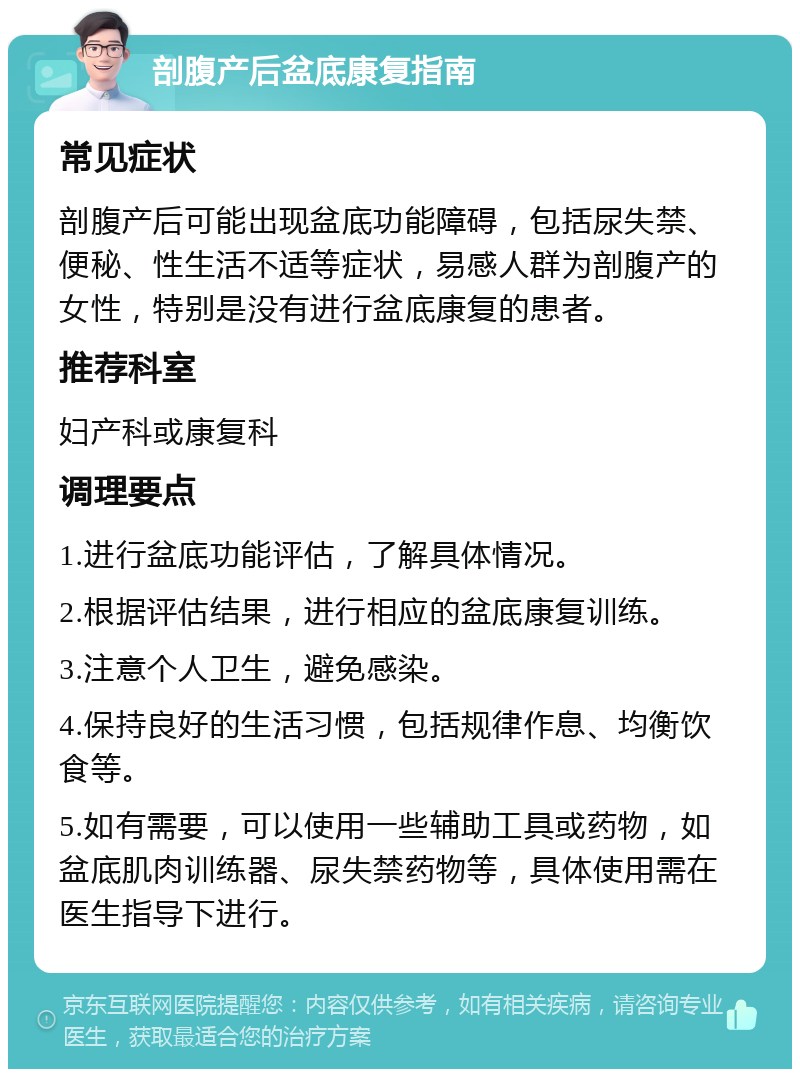 剖腹产后盆底康复指南 常见症状 剖腹产后可能出现盆底功能障碍，包括尿失禁、便秘、性生活不适等症状，易感人群为剖腹产的女性，特别是没有进行盆底康复的患者。 推荐科室 妇产科或康复科 调理要点 1.进行盆底功能评估，了解具体情况。 2.根据评估结果，进行相应的盆底康复训练。 3.注意个人卫生，避免感染。 4.保持良好的生活习惯，包括规律作息、均衡饮食等。 5.如有需要，可以使用一些辅助工具或药物，如盆底肌肉训练器、尿失禁药物等，具体使用需在医生指导下进行。