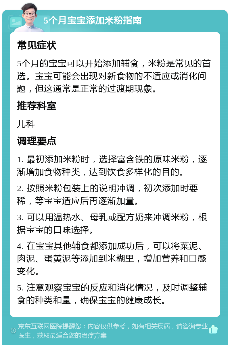 5个月宝宝添加米粉指南 常见症状 5个月的宝宝可以开始添加辅食，米粉是常见的首选。宝宝可能会出现对新食物的不适应或消化问题，但这通常是正常的过渡期现象。 推荐科室 儿科 调理要点 1. 最初添加米粉时，选择富含铁的原味米粉，逐渐增加食物种类，达到饮食多样化的目的。 2. 按照米粉包装上的说明冲调，初次添加时要稀，等宝宝适应后再逐渐加量。 3. 可以用温热水、母乳或配方奶来冲调米粉，根据宝宝的口味选择。 4. 在宝宝其他辅食都添加成功后，可以将菜泥、肉泥、蛋黄泥等添加到米糊里，增加营养和口感变化。 5. 注意观察宝宝的反应和消化情况，及时调整辅食的种类和量，确保宝宝的健康成长。