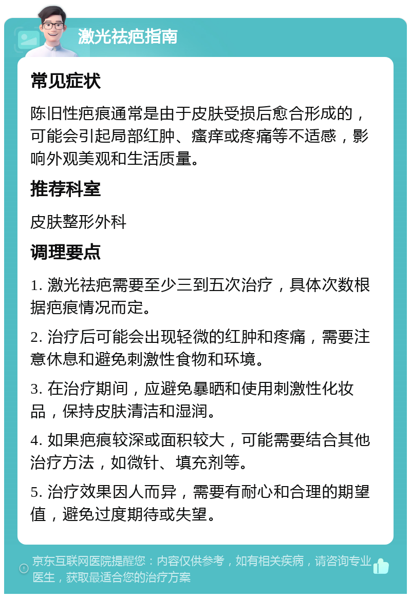 激光祛疤指南 常见症状 陈旧性疤痕通常是由于皮肤受损后愈合形成的，可能会引起局部红肿、瘙痒或疼痛等不适感，影响外观美观和生活质量。 推荐科室 皮肤整形外科 调理要点 1. 激光祛疤需要至少三到五次治疗，具体次数根据疤痕情况而定。 2. 治疗后可能会出现轻微的红肿和疼痛，需要注意休息和避免刺激性食物和环境。 3. 在治疗期间，应避免暴晒和使用刺激性化妆品，保持皮肤清洁和湿润。 4. 如果疤痕较深或面积较大，可能需要结合其他治疗方法，如微针、填充剂等。 5. 治疗效果因人而异，需要有耐心和合理的期望值，避免过度期待或失望。